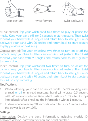 start gesture twist forward twist backwardMusic control: Tap your wristaband  two  mes  to  play or pause  the music. Keep your band sll for 2 seconds in start gesture. Then twist forward your band with 90 angles and return back to start gesture or backward your band with 90 angles and return back to start gesture to play previous or next song. Camera control: Tap your wristabnd two mes to turn on or o the camera. Keep your band sll for 2 seconds in start gesture. Then twist forward your band  with  90  angles  and  return back  to  start  gesture to take a photo.Video  control: Tap  your  wristabnd  two  mes to  turn  on or  o  the camera. Keep your band sll for 2 seconds in start gesture. Then twist forward your band with 90 angles and return back to start gesture or backward your band with 90 angles and return back to start gesture to start or stop recording.Nocaons1.  When  allowing  your  band  to  noce while  there’s  missing  calls, unread  email  or unread  message,  band will  vibrate  0.5  second with 20 seconds interval me which lasts for 1 minute. It stops immediately aer checking the informaon within 1 minute. 2.  It alarms once in every 30 seconds which lasts for 1 minute when the power is below 10%.SengsInformaon:  Display  the  band  informaon,  including  model,  ID, rmware version, hardware version and serial number.
