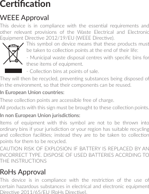 CercaonWEEE ApprovalThis  device  is  in  compliance  with  the  essenal  requirements  and other relevant provisions of the Waste Electrical and Electronic Equipment Direcve 2012/19/EU (WEEE Direcve). This symbol on device means that  these products must be taken to collecon points at the end of their life:- Municipal waste disposal centres with specic bins for these items of equipment.- Collecon bins at points of sale.They will then be recycled, prevenng substances being disposed of in the environment, so that their components can be reused.In European Union countries:These collecon points are accessible free of charge.All products with this sign must be brought to these collecon points.In non European Union jurisdicons:Items  of  equipment  with  this  symbol  are  not  to  be  thrown  into ordinary bins if your jurisdicon or your region has suitable recycling and  collecon  facilies;  instead  they  are  to  be  taken  to  collecon points for them to be recycled.CAUTION RISK OF EXPLOSION IF BATTERY IS REPLACED BY AN INCORRECT TYPE. DISPOSE OF USED BATTERIES ACCRDING TO THE INSTRUCTIONSRoHs ApprovalThis  device  is  in  compliance  with  the  restricon  of  the  use  of certain hazardous substances in electrical and electronic equipment Direcve 2011/65/EU (RoHs Direcve).