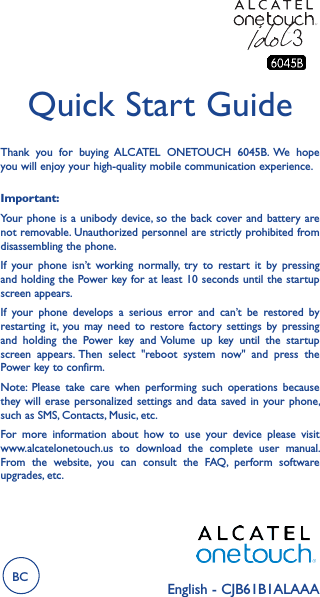 English - CJB61B1ALAAAQuick Start GuideImportant:Your phone is  a unibody device, so the  back cover and battery are not removable. Unauthorized personnel are strictly prohibited from disassembling the phone.If  your  phone  isn’t  working  normally,  try  to  restart  it  by  pressing and holding the Power key for at least 10 seconds until the startup screen appears.If  your  phone  develops  a  serious  error  and  can’t  be  restored  by restarting  it, you may  need  to  restore  factory  settings  by  pressing and  holding  the  Power  key  and Volume  up  key  until  the  startup screen  appears. Then  select  &quot;reboot  system  now&quot;  and  press  the Power key to confirm.Note:  Please  take  care  when  performing  such  operations  because they will  erase personalized  settings and  data  saved in  your phone, such as SMS, Contacts, Music, etc.For  more  information  about  how  to  use  your  device  please  visit www.alcatelonetouch.us  to  download  the  complete  user  manual. From  the  website,  you  can  consult  the  FAQ,  perform  software upgrades, etc.Thank  you  for  buying  ALCATEL  ONETOUCH  6045B.  We  hope you will enjoy your high-quality mobile communication experience.BC