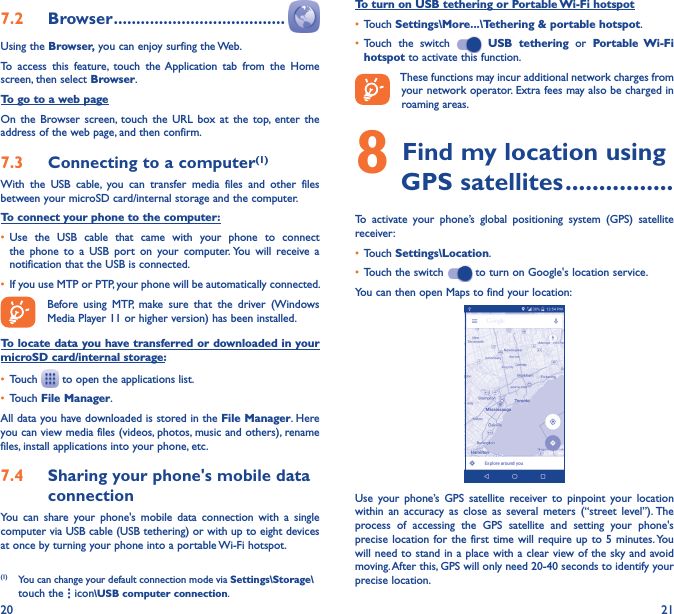 20 217�2  Browser ��������������������������������������Using the Browser, you can enjoy surfing the Web.To  access  this  feature,  touch  the Application  tab  from  the  Home screen, then select Browser.To go to a web pageOn  the  Browser screen, touch  the  URL  box  at  the  top, enter  the address of the web page, and then confirm. 7�3  Connecting to a computer(1)With  the  USB  cable,  you  can  transfer  media  files  and  other  files between your microSD card/internal storage and the computer. To connect your phone to the computer:• Use  the  USB  cable  that  came  with  your  phone  to  connect the  phone  to  a  USB  port  on  your  computer. You  will  receive  a notification that the USB is connected.• If you use MTP or PTP, your phone will be automatically connected. Before  using  MTP,  make  sure  that  the  driver  (Windows Media Player 11 or higher version) has been installed.To locate data you have transferred or downloaded in your microSD card/internal storage:• Touch   to open the applications list.• Touch File Manager.All data you have downloaded is stored in the File Manager. Here you can view media files (videos, photos, music and others), rename files, install applications into your phone, etc.7�4  Sharing your phone&apos;s mobile data connectionYou  can  share  your  phone&apos;s  mobile  data  connection  with  a  single computer via USB cable (USB tethering) or with up to eight devices at once by turning your phone into a portable Wi-Fi hotspot.(1)  You can change your default connection mode via Settings\Storage\touch the   icon\USB computer connection. To turn on USB tethering or Portable Wi-Fi hotspot• Touch Settings\More���\Tethering &amp; portable hotspot.• Touch  the  switch    USB  tethering  or  Portable  Wi-Fi hotspot to activate this function. These functions may incur additional network charges from your network operator. Extra fees may also be charged in roaming areas. 8 Find my location using        GPS satellites ����������������To  activate  your  phone’s  global  positioning  system  (GPS)  satellite receiver:• Touch Settings\Location.• Touch the switch   to turn on Google&apos;s location service.You can then open Maps to find your location:Use  your  phone’s GPS  satellite  receiver  to  pinpoint  your  location within  an  accuracy  as  close  as  several  meters  (“street  level”). The process  of  accessing  the  GPS  satellite  and  setting  your  phone&apos;s precise location for the  first time  will require up to  5 minutes. You will need to stand in a place with a clear view of the sky and avoid moving. After this, GPS will only need 20-40 seconds to identify your precise location.