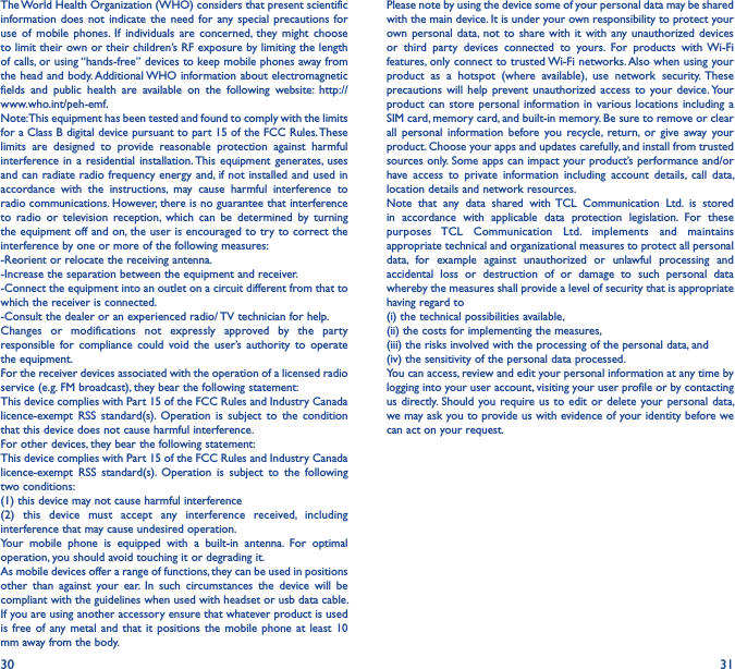 30 31The World Health Organization (WHO) considers that present scientific information does  not indicate  the  need for  any special  precautions for use  of  mobile  phones.  If  individuals  are  concerned,  they  might  choose to limit their own or their children’s RF exposure by limiting the length of calls, or using “hands-free” devices to keep mobile phones away from the head and body. Additional WHO information about electromagnetic fields  and  public  health  are  available  on  the  following  website:  http://www.who.int/peh-emf. Note: This equipment has been tested and found to comply with the limits for a Class B digital device pursuant to part 15 of the FCC Rules. These limits  are  designed  to  provide  reasonable  protection  against  harmful interference in  a  residential installation. This equipment  generates, uses and can radiate radio frequency energy and, if not installed and used in accordance  with  the  instructions,  may  cause  harmful  interference  to radio communications. However, there is no guarantee that interference to  radio  or  television  reception,  which  can  be  determined  by  turning the equipment off and on, the user is encouraged to try to correct the interference by one or more of the following measures:-Reorient or relocate the receiving antenna.-Increase the separation between the equipment and receiver.-Connect the equipment into an outlet on a circuit different from that to which the receiver is connected.-Consult the dealer or an experienced radio/ TV technician for help.Changes  or  modifications  not  expressly  approved  by  the  party responsible  for  compliance  could  void  the  user’s  authority  to  operate the equipment.For the receiver devices associated with the operation of a licensed radio service (e.g. FM broadcast), they bear the following statement:This device complies with Part 15 of the FCC Rules and Industry Canada licence-exempt  RSS  standard(s).  Operation  is  subject  to  the  condition that this device does not cause harmful interference.For other devices, they bear the following statement:This device complies with Part 15 of the FCC Rules and Industry Canada licence-exempt  RSS  standard(s).  Operation  is  subject  to  the  following two conditions:(1) this device may not cause harmful interference(2)  this  device  must  accept  any  interference  received,  including interference that may cause undesired operation.Your  mobile  phone  is  equipped  with  a  built-in  antenna.  For  optimal operation, you should avoid touching it or degrading it.As mobile devices offer a range of functions, they can be used in positions other  than  against  your  ear.  In  such  circumstances  the  device  will  be compliant with the guidelines when used with headset or usb data cable. If you are using another accessory ensure that whatever product is used is free  of any metal  and  that it  positions the  mobile  phone at  least 10 mm away from the body.Please note by using the device some of your personal data may be shared with the main device. It is under your own responsibility to protect your own personal  data,  not  to  share with  it with  any unauthorized  devices or  third  party  devices  connected  to  yours.  For  products  with  Wi-Fi features, only connect to trusted Wi-Fi networks. Also when using your product  as  a  hotspot  (where  available),  use  network  security.  These precautions will  help prevent unauthorized access  to  your device. Your product can store personal information in  various locations including  a SIM card, memory card, and built-in memory. Be sure to remove or clear all  personal  information  before  you  recycle,  return,  or  give  away  your product. Choose your apps and updates carefully, and install from trusted sources only. Some apps can impact your product’s performance and/or have  access  to  private  information  including  account  details,  call  data, location details and network resources.Note  that  any  data  shared  with TCL  Communication  Ltd.  is  stored in  accordance  with  applicable  data  protection  legislation.  For  these purposes  TCL  Communication  Ltd.  implements  and  maintains appropriate technical and organizational measures to protect all personal data,  for  example  against  unauthorized  or  unlawful  processing  and accidental  loss  or  destruction  of  or  damage  to  such  personal  data whereby the measures shall provide a level of security that is appropriate having regard to (i) the technical possibilities available, (ii) the costs for implementing the measures, (iii) the risks involved with the processing of the personal data, and (iv) the sensitivity of the personal data processed. You can access, review and edit your personal information at any time by logging into your user account, visiting your user profile or by contacting us directly. Should  you require us  to edit or  delete your personal data, we may ask you to provide us with evidence of your identity before we can act on your request.
