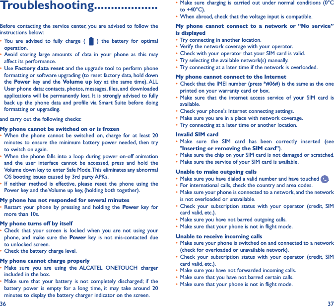 36 37Troubleshooting�������������������Before contacting the service center,  you are advised to  follow the instructions below:• You  are  advised  to  fully  charge  (    )  the  battery  for  optimal operation.• Avoid  storing  large  amounts  of  data  in  your  phone  as  this  may affect its performance.• Use Factory data reset and the upgrade tool to perform phone formatting or software upgrading (to reset factory data, hold down the Power key and  the Volume up  key at  the  same time). ALL User phone data: contacts, photos, messages, files, and downloaded applications will be permanently lost. It is strongly advised to fully back up  the  phone  data and profile  via Smart Suite  before doing formatting or upgrading. and carry out the following checks:My phone cannot be switched on or is frozen• When  the  phone  cannot  be  switched  on,  charge  for  at  least  20 minutes to  ensure  the  minimum battery power  needed,  then  try to switch on again.• When the  phone falls  into a  loop during  power on-off animation and  the  user  interface  cannot  be  accessed,  press  and  hold  the Volume down key to enter Safe Mode. This eliminates any abnormal OS booting issues caused by 3rd party APKs.• If  neither  method  is  effective,  please  reset  the  phone  using  the Power key and the Volume up key, (holding both together).My phone has not responded for several minutes• Restart  your  phone  by  pressing  and  holding  the  Power  key  for more than 10s.My phone turns off by itself• Check  that  your  screen  is  locked  when  you  are  not  using  your phone,  and  make  sure  the  Power  key  is  not  mis-contacted  due to unlocked screen.• Check the battery charge level.My phone cannot charge properly• Make  sure  you  are  using  the  ALCATEL  ONETOUCH  charger included in the box.• Make sure  that  your  battery  is  not  completely  discharged; if  the battery  power  is  empty  for  a  long  time,  it  may  take  around  20 minutes to display the battery charger indicator on the screen.• Make sure  charging  is carried  out  under  normal  conditions  (0°C to +40°C).• When abroad, check that the voltage input is compatible.My  phone  cannot  connect  to  a  network  or  “No  service” is displayed• Try connecting in another location.• Verify the network coverage with your operator.• Check with your operator that your SIM card is valid.• Try selecting the available network(s) manually.• Try connecting at a later time if the network is overloaded.My phone cannot connect to the Internet• Check that the IMEI number (press *#06#) is the same as the one printed on your warranty card or box.• Make  sure  that  the  internet  access  service  of  your  SIM  card  is available.• Check your phone&apos;s Internet connecting settings.• Make sure you are in a place with network coverage.• Try connecting at a later time or another location.Invalid SIM card• Make  sure  the  SIM  card  has  been  correctly  inserted  (see &quot;Inserting or removing the SIM card&quot;).• Make sure the chip on your SIM card is not damaged or scratched.• Make sure the service of your SIM card is available.Unable to make outgoing calls• Make sure you have dialed a valid number and have touched  .• For international calls, check the country and area codes.• Make sure your phone is connected to a network, and the network is not overloaded or unavailable.• Check  your  subscription  status  with  your  operator  (credit,  SIM card valid, etc.).• Make sure you have not barred outgoing calls.• Make sure that your phone is not in flight mode.Unable to receive incoming calls• Make sure your phone is switched on and connected to a network (check for overloaded or unavailable network).• Check  your  subscription  status  with  your  operator  (credit,  SIM card valid, etc.).• Make sure you have not forwarded incoming calls.• Make sure that you have not barred certain calls.• Make sure that your phone is not in flight mode.