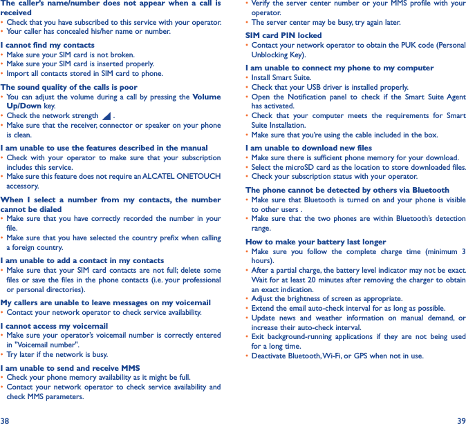 38 39The  caller’s  name/number  does  not  appear  when  a  call  is received• Check that you have subscribed to this service with your operator.• Your caller has concealed his/her name or number.I cannot find my contacts• Make sure your SIM card is not broken.• Make sure your SIM card is inserted properly.• Import all contacts stored in SIM card to phone.The sound quality of the calls is poor• You can  adjust the  volume during a call by pressing the  Volume Up/Down key.• Check the network strength   .• Make sure that the receiver, connector or speaker on your phone is clean.I am unable to use the features described in the manual• Check  with  your  operator  to  make  sure  that  your  subscription includes this service.• Make sure this feature does not require an ALCATEL ONETOUCH accessory.When  I  select  a  number  from  my  contacts,  the  number cannot be dialed• Make sure that  you have correctly recorded the  number  in your file.• Make sure that you have selected the country prefix when calling a foreign country.I am unable to add a contact in my contacts• Make sure  that your SIM  card contacts are  not  full;  delete  some files or save the files in the phone contacts (i.e. your professional or personal directories).My callers are unable to leave messages on my voicemail• Contact your network operator to check service availability.I cannot access my voicemail• Make sure your operator’s voicemail number is correctly entered in &quot;Voicemail number&quot;.• Try later if the network is busy.I am unable to send and receive MMS• Check your phone memory availability as it might be full.• Contact  your network  operator  to  check  service  availability  and check MMS parameters.• Verify  the  server center  number  or  your MMS  profile  with  your operator.• The server center may be busy, try again later.SIM card PIN locked• Contact your network operator to obtain the PUK code (Personal Unblocking Key).I am unable to connect my phone to my computer• Install Smart Suite.• Check that your USB driver is installed properly.• Open  the  Notification  panel  to  check  if  the  Smart  Suite Agent has activated.• Check  that  your  computer  meets  the  requirements  for  Smart Suite Installation.• Make sure that you’re using the cable included in the box.I am unable to download new files• Make sure there is sufficient phone memory for your download.• Select the microSD card as the location to store downloaded files.• Check your subscription status with your operator.The phone cannot be detected by others via Bluetooth• Make sure that  Bluetooth  is turned  on  and your  phone is  visible to other users .• Make sure  that the two  phones  are within  Bluetooth’s  detection range.How to make your battery last longer• Make  sure  you  follow  the  complete  charge  time  (minimum  3 hours).• After a partial charge, the battery level indicator may not be exact. Wait for at least 20 minutes after removing the charger to obtain an exact indication.• Adjust the brightness of screen as appropriate.• Extend the email auto-check interval for as long as possible.• Update  news  and  weather  information  on  manual  demand,  or increase their auto-check interval.• Exit  background-running  applications  if  they  are  not  being  used for a long time.• Deactivate Bluetooth, Wi-Fi, or GPS when not in use.