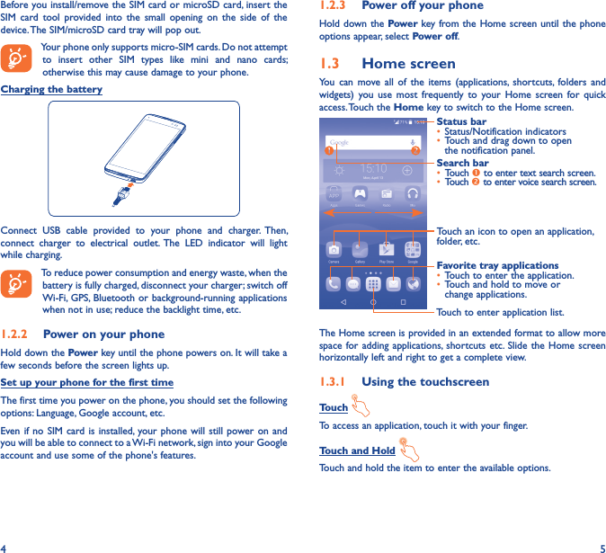 4 5Before you install/remove the SIM card or microSD card, insert the SIM  card  tool  provided into  the  small  opening  on  the  side  of  the device. The SIM/microSD card tray will pop out.Your phone only supports micro-SIM cards. Do not attempt to  insert  other  SIM  types  like  mini  and  nano  cards; otherwise this may cause damage to your phone.Charging the batteryConnect  USB  cable  provided  to  your  phone  and  charger.  Then, connect  charger  to  electrical  outlet.  The  LED  indicator  will  light while charging. To reduce power consumption and energy waste, when the battery is fully charged, disconnect your charger; switch off Wi-Fi,  GPS, Bluetooth or background-running applications when not in use; reduce the backlight time, etc.1�2�2  Power on your phoneHold down the Power key until the phone powers on. It will take a few seconds before the screen lights up.Set up your phone for the first timeThe first time you power on the phone, you should set the following options: Language, Google account, etc.Even if no  SIM card is  installed, your phone will  still power on  and you will be able to connect to a Wi-Fi network, sign into your Google account and use some of the phone&apos;s features. 1�2�3  Power off your phoneHold down the Power key from the Home screen until the phone options appear, select Power off.1�3  Home screenYou  can  move  all  of  the  items  (applications, shortcuts,  folders  and widgets)  you  use  most  frequently  to  your  Home  screen for  quick access. Touch the Home key to switch to the Home screen.Touch to enter application list.Status bar• Status/Notification indicators • Touch and drag down to open the notification panel.Touch an icon to open an application, folder, etc.Favorite tray applications• Touch to enter the application.• Touch and hold to move or change applications.Search bar• Touch  to enter text search screen.• Touch  to enter voice search screen.The Home screen is provided in an extended format to allow more space for adding  applications,  shortcuts etc.  Slide the  Home screen horizontally left and right to get a complete view. 1�3�1  Using the touchscreenTouch To access an application, touch it with your finger.Touch and Hold Touch and hold the item to enter the available options. 