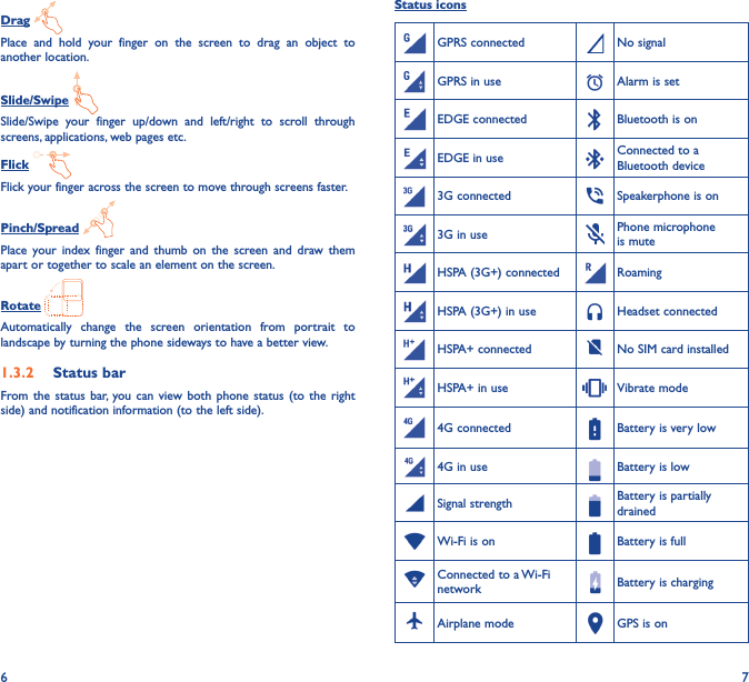 6 7Drag Place  and  hold  your  finger  on  the  screen  to  drag  an  object  to another location.Slide/Swipe Slide/Swipe  your  finger  up/down  and  left/right  to  scroll  through screens, applications, web pages etc.Flick Flick your finger across the screen to move through screens faster. Pinch/Spread Place  your  index  finger  and  thumb  on  the  screen  and  draw  them apart or together to scale an element on the screen.Rotate Automatically  change  the  screen  orientation  from  portrait  to landscape by turning the phone sideways to have a better view.1�3�2  Status barFrom the  status  bar,  you can  view  both phone  status  (to  the  right side) and notification information (to the left side). Status iconsGPRS connected No signalGPRS in use Alarm is setEDGE connected Bluetooth is onEDGE in use Connected to a Bluetooth device3G connected Speakerphone is on3G in use Phone microphone is muteHSPA (3G+) connected RoamingHSPA (3G+) in use Headset connectedHSPA+ connected No SIM card installedHSPA+ in use Vibrate mode4G connected Battery is very low4G in use Battery is lowSignal strength Battery is partially drainedWi-Fi is on Battery is fullConnected to a Wi-Fi network Battery is chargingAirplane mode GPS is on