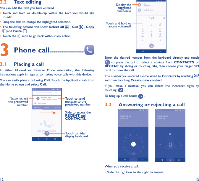 12 132�2  Text editingYou can edit the text you have entered.• Touch  and  hold  or  double-tap  within  the  text  you  would  like to edit.• Drag the tabs to change the highlighted selection.• The following options  will show: Select  all    , Cut   , Copy  and Paste   . • Touch the   icon to go back without any action.3 Phone call �����������������3�1  Placing a callIn  either  Normal  or  Reverse  Mode  orientation,  the  following instructions apply in regards to making voice calls with this device.You can easily place a call using Call. Touch the Application tab from the Home screen and select Call.     Touch to send message to the previewed number.Touch to call the previewed number.Slide to access the RECENT and CONTACTS.Touch to hide/display keyboard.                Display the suggested number(s).Touch and hold to access voicemail.Enter  the  desired  number  from  the  keyboard  directly  and  touch   to  place  the  call  or  select  a  contact  from  CONTACTS  or RECENT by sliding or touching tabs, then choose your target SIM card to make the call. The number you entered can be saved to Contacts by touching and then touching Create new contact.If  you  make  a  mistake,  you  can  delete  the  incorrect  digits  by touching   .To hang up a call, touch   .3�2  Answering or rejecting a call       When you receive a call:• Slide the   icon to the right to answer;