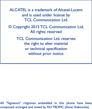 ALCATEL is a trademark of Alcatel-Lucent and is used under license by  TCL Communication Ltd. © Copyright 2015 TCL Communication Ltd.  All rights reservedTCL Communication Ltd. reserves  the right to alter material  or technical specification  without prior notice.All  &quot;Signature&quot;  ringtones  embedded  in  this  phone  have  been composed, arranged and mixed by NU TROPIC (Amar Kabouche).