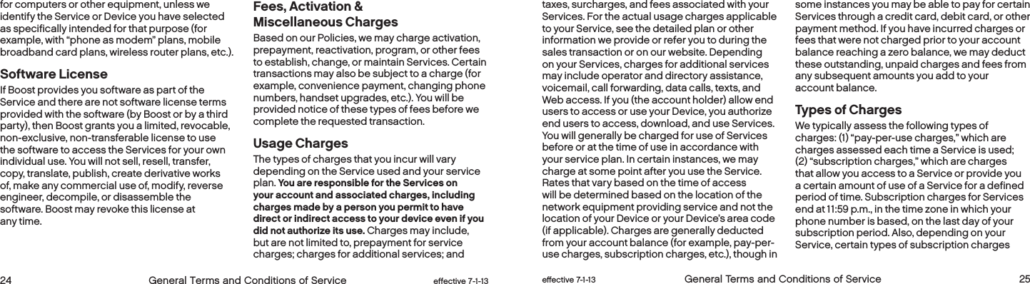  24 General Terms and Conditions of Service  effective 7-1-13 eﬀective 7-1-13  General Terms and Conditions of Service 25for computers or other equipment, unless we identify the Service or Device you have selected as specifically intended for that purpose (for example, with “phone as modem” plans, mobile broadband card plans, wireless router plans, etc.).Software License If Boost provides you software as part of the Service and there are not software license terms provided with the software (by Boost or by a third party), then Boost grants you a limited, revocable, non-exclusive, non-transferable license to use the software to access the Services for your own individual use. You will not sell, resell, transfer, copy, translate, publish, create derivative works of, make any commercial use of, modify, reverse engineer, decompile, or disassemble the software. Boost may revoke this license at  any time.Fees, Activation &amp;  Miscellaneous Charges Based on our Policies, we may charge activation, prepayment, reactivation, program, or other fees to establish, change, or maintain Services. Certain transactions may also be subject to a charge (for example, convenience payment, changing phone numbers, handset upgrades, etc.). You will be provided notice of these types of fees before we complete the requested transaction.Usage ChargesThe types of charges that you incur will vary depending on the Service used and your service plan. You are responsible for the Services on your account and associated charges, including charges made by a person you permit to have direct or indirect access to your device even if you did not authorize its use. Charges may include, but are not limited to, prepayment for service charges; charges for additional services; and taxes, surcharges, and fees associated with your Services. For the actual usage charges applicable to your Service, see the detailed plan or other information we provide or refer you to during the sales transaction or on our website. Depending on your Services, charges for additional services may include operator and directory assistance, voicemail, call forwarding, data calls, texts, and Web access. If you (the account holder) allow end users to access or use your Device, you authorize end users to access, download, and use Services. You will generally be charged for use of Services before or at the time of use in accordance with your service plan. In certain instances, we may charge at some point after you use the Service. Rates that vary based on the time of access will be determined based on the location of the network equipment providing service and not the location of your Device or your Device’s area code (if applicable). Charges are generally deducted from your account balance (for example, pay-per-use charges, subscription charges, etc.), though in some instances you may be able to pay for certain Services through a credit card, debit card, or other payment method. If you have incurred charges or fees that were not charged prior to your account balance reaching a zero balance, we may deduct these outstanding, unpaid charges and fees from any subsequent amounts you add to your  account balance. Types of ChargesWe typically assess the following types of charges: (1) “pay-per-use charges,” which are charges assessed each time a Service is used; (2) “subscription charges,” which are charges that allow you access to a Service or provide you a certain amount of use of a Service for a defined period of time. Subscription charges for Services end at 11:59 p.m., in the time zone in which your phone number is based, on the last day of your subscription period. Also, depending on your Service, certain types of subscription charges 