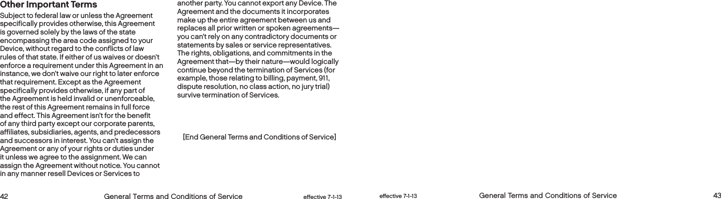  42 General Terms and Conditions of Service  effective 7-1-13 eﬀective 7-1-13  General Terms and Conditions of Service 43Other Important TermsSubject to federal law or unless the Agreement specifically provides otherwise, this Agreement is governed solely by the laws of the state encompassing the area code assigned to your Device, without regard to the conflicts of law rules of that state. If either of us waives or doesn’t enforce a requirement under this Agreement in an instance, we don’t waive our right to later enforce that requirement. Except as the Agreement specifically provides otherwise, if any part of the Agreement is held invalid or unenforceable, the rest of this Agreement remains in full force and effect. This Agreement isn’t for the benefit of any third party except our corporate parents, affiliates, subsidiaries, agents, and predecessors and successors in interest. You can’t assign the Agreement or any of your rights or duties under it unless we agree to the assignment. We can assign the Agreement without notice. You cannot in any manner resell Devices or Services to another party. You cannot export any Device. The Agreement and the documents it incorporates make up the entire agreement between us and replaces all prior written or spoken agreements—you can’t rely on any contradictory documents or statements by sales or service representatives. The rights, obligations, and commitments in the Agreement that—by their nature—would logically continue beyond the termination of Services (for example, those relating to billing, payment, 911, dispute resolution, no class action, no jury trial) survive termination of Services.[End General Terms and Conditions of Service]