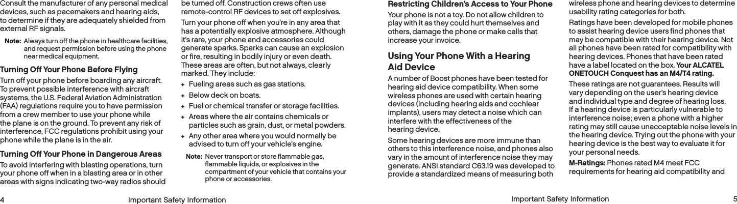  4 Important Safety Information  Important Safety Information  5Restricting Children’s Access to Your PhoneYour phone is not a toy. Do not allow children to play with it as they could hurt themselves and others, damage the phone or make calls that increase your invoice.Using Your Phone With a Hearing Aid DeviceA number of Boost phones have been tested for hearing aid device compatibility. When some wireless phones are used with certain hearing devices (including hearing aids and cochlear implants), users may detect a noise which can interfere with the effectiveness of the hearing device.Some hearing devices are more immune than others to this interference noise, and phones also vary in the amount of interference noise they may generate. ANSI standard C63.19 was developed to provide a standardized means of measuring both wireless phone and hearing devices to determine usability rating categories for both.Ratings have been developed for mobile phones to assist hearing device users find phones that may be compatible with their hearing device. Not all phones have been rated for compatibility with hearing devices. Phones that have been rated have a label located on the box. Your ALCATEL ONETOUCH Conquest has an M4/T4 rating.These ratings are not guarantees. Results will vary depending on the user’s hearing device and individual type and degree of hearing loss. If a hearing device is particularly vulnerable to interference noise; even a phone with a higher rating may still cause unacceptable noise levels in the hearing device. Trying out the phone with your hearing device is the best way to evaluate it for your personal needs.M-Ratings: Phones rated M4 meet FCC requirements for hearing aid compatibility and Consult the manufacturer of any personal medical devices, such as pacemakers and hearing aids, to determine if they are adequately shielded from external RF signals.Note:  Always turn off the phone in healthcare facilities, and request permission before using the phone near medical equipment.Turning Off Your Phone Before FlyingTurn off your phone before boarding any aircraft. To prevent possible interference with aircraft systems, the U.S. Federal Aviation Administration (FAA) regulations require you to have permission from a crew member to use your phone while the plane is on the ground. To prevent any risk of interference, FCC regulations prohibit using your phone while the plane is in the air.Turning Off Your Phone in Dangerous AreasTo avoid interfering with blasting operations, turn your phone off when in a blasting area or in other areas with signs indicating two-way radios should be turned off. Construction crews often use remote-control RF devices to set off explosives.Turn your phone off when you’re in any area that has a potentially explosive atmosphere. Although it’s rare, your phone and accessories could generate sparks. Sparks can cause an explosion or fire, resulting in bodily injury or even death. These areas are often, but not always, clearly marked. They include: + Fueling areas such as gas stations. + Below deck on boats. + Fuel or chemical transfer or storage facilities. + Areas where the air contains chemicals or particles such as grain, dust, or metal powders. + Any other area where you would normally be advised to turn off your vehicle’s engine.Note:  Never transport or store flammable gas, flammable liquids, or explosives in the compartment of your vehicle that contains your phone or accessories.