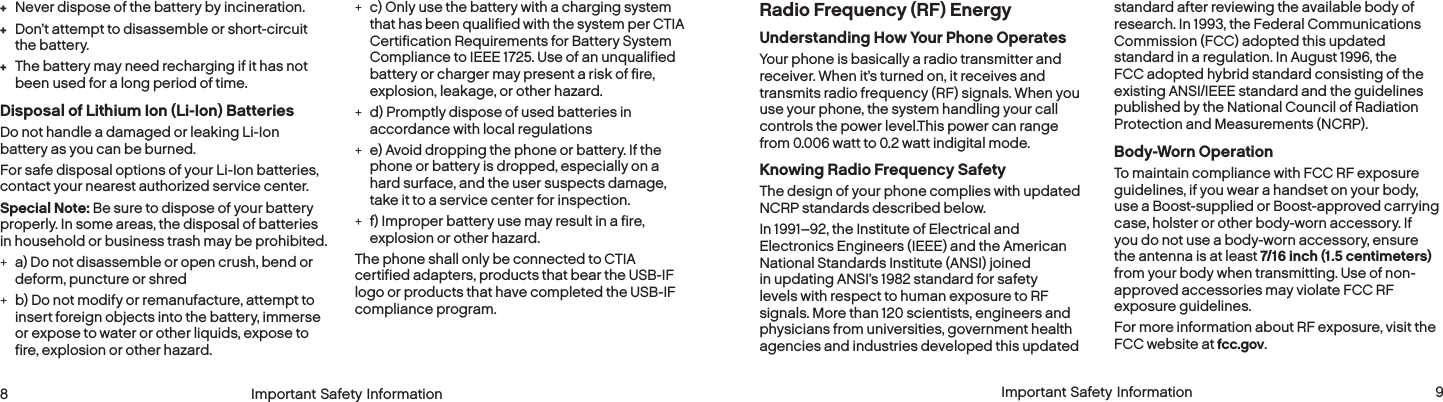  8 Important Safety Information  Important Safety Information  9Radio Frequency (RF) EnergyUnderstanding How Your Phone OperatesYour phone is basically a radio transmitter and receiver. When it’s turned on, it receives and transmits radio frequency (RF) signals. When you use your phone, the system handling your call controls the power level.This power can range from 0.006 watt to 0.2 watt indigital mode.Knowing Radio Frequency SafetyThe design of your phone complies with updated NCRP standards described below.In 1991–92, the Institute of Electrical and Electronics Engineers (IEEE) and the American National Standards Institute (ANSI) joined in updating ANSI’s 1982 standard for safety levels with respect to human exposure to RF signals. More than 120 scientists, engineers and physicians from universities, government health agencies and industries developed this updated standard after reviewing the available body of research. In 1993, the Federal Communications Commission (FCC) adopted this updated standard in a regulation. In August 1996, the FCC adopted hybrid standard consisting of the existing ANSI/IEEE standard and the guidelines published by the National Council of Radiation Protection and Measurements (NCRP).Body-Worn OperationTo maintain compliance with FCC RF exposure guidelines, if you wear a handset on your body, use a Boost-supplied or Boost-approved carrying case, holster or other body-worn accessory. If you do not use a body-worn accessory, ensure the antenna is at least 7/16 inch (1.5 centimeters) from your body when transmitting. Use of non-approved accessories may violate FCC RF exposure guidelines. For more information about RF exposure, visit the FCC website at fcc.gov.  + Never dispose of the battery by incineration. + Don’t attempt to disassemble or short-circuit  the battery. + The battery may need recharging if it has not been used for a long period of time.Disposal of Lithium Ion (Li-Ion) BatteriesDo not handle a damaged or leaking Li-Ion battery as you can be burned.For safe disposal options of your Li-Ion batteries, contact your nearest authorized service center.Special Note: Be sure to dispose of your battery properly. In some areas, the disposal of batteries in household or business trash may be prohibited. +a) Do not disassemble or open crush, bend or deform, puncture or shred  +b) Do not modify or remanufacture, attempt to insert foreign objects into the battery, immerse or expose to water or other liquids, expose to fire, explosion or other hazard.  +c) Only use the battery with a charging system that has been qualified with the system per CTIA Certification Requirements for Battery System Compliance to IEEE 1725. Use of an unqualified battery or charger may present a risk of fire, explosion, leakage, or other hazard.  +d) Promptly dispose of used batteries in accordance with local regulations  +e) Avoid dropping the phone or battery. If the phone or battery is dropped, especially on a hard surface, and the user suspects damage, take it to a service center for inspection.  +f) Improper battery use may result in a fire, explosion or other hazard. The phone shall only be connected to CTIA certified adapters, products that bear the USB-IF logo or products that have completed the USB-IF compliance program.