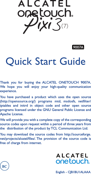 Thank you for buying the ALCATEL ONETOUCH 9007A. We hope you will enjoy your high-quality communication experience.You have purchased a product which uses the open source (http://opensource.org/) programs mtd, msdosfs, netfilter/iptables and initrd in object code and other open source programs licensed under the GNU General Public License and Apache License.We will provide you with a complete copy of the corresponding source codes upon request within a period of three years from the  distribution of the product by TCL Communication Ltd.You may download the source codes from http://sourceforge.net/projects/alcatel/files/. The provision of the source code is free of charge from internet.Quick Start GuideEnglish - CJB1BU1ALAAA9007A