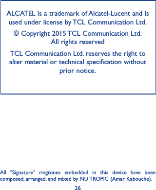 26ALCATEL is a trademark of Alcatel-Lucent and is used under license by TCL Communication Ltd.© Copyright 2015 TCL Communication Ltd.   All rights reservedTCL Communication Ltd. reserves the right to alter material or technical specification without prior notice.All &quot;Signature&quot; ringtones embedded in this device have been composed, arranged, and mixed by NU TROPIC (Amar Kabouche).