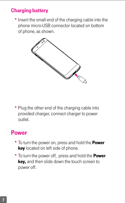 7Charging battery Insert the small end of the charging cable into the phone micro-USB connector located on bottom of phone, as shown. Plug the other end of the charging cable into provided charger, connect charger to power outlet.Power To turn the power on, press and hold the Power key located on left side of phone.  To turn the power off,  press and hold the Power key, and then slide down the touch screen to power off.