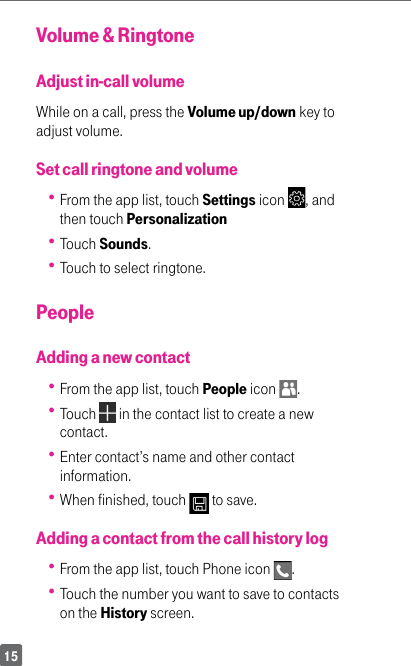15Volume &amp; RingtoneAdjust in-call volumeWhile on a call, press the Volume up/down key to adjust volume.Set call ringtone and volume From the app list, touch Settings icon  , and then touch Personalization Touch Sounds.  Touch to select ringtone. PeopleAdding a new contact From the app list, touch People icon  .  Touch   in the contact list to create a new contact.  Enter contact’s name and other contact information.  When finished, touch   to save.Adding a contact from the call history log From the app list, touch Phone icon  .  Touch the number you want to save to contacts on the History screen.