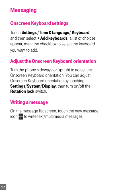 17MessagingOnscreen Keyboard settingsTouch Settings /Time &amp; language/ Keyboard and then select + Add keyboards, a list of choices appear, mark the checkbox to select the keyboard you want to add.Adjust the Onscreen Keyboard orientationTurn the phone sideways or upright to adjust the Onscreen Keyboard orientation. You can adjust Onscreen Keyboard orientation by touching Settings/System/Display, then turn on/off the Rotation lock switch.Writing a messageOn the message list screen, touch the new message icon   to write text/multimedia messages.