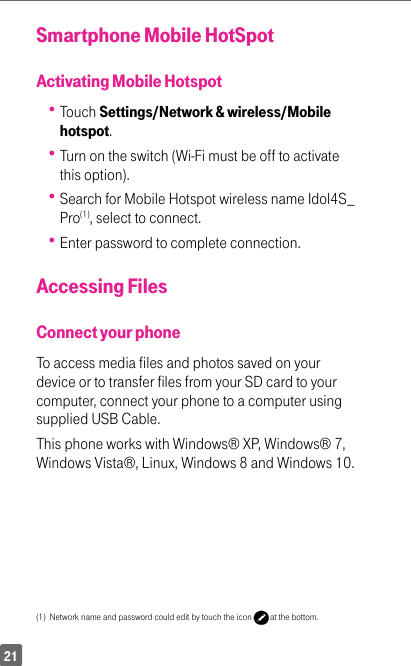 21Smartphone Mobile HotSpotActivating Mobile Hotspot Touch Settings/Network &amp; wireless/Mobile hotspot. Turn on the switch (Wi-Fi must be off to activate this option). Search for Mobile Hotspot wireless name Idol4S_Pro(1), select to connect. Enter password to complete connection.Accessing FilesConnect your phoneTo access media files and photos saved on your device or to transfer files from your SD card to your computer, connect your phone to a computer using supplied USB Cable. This phone works with Windows® XP, Windows® 7, Windows Vista®, Linux, Windows 8 and Windows 10.(1)  Network name and password could edit by touch the icon   at the bottom.