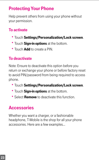 23Protecting Your PhoneHelp prevent others from using your phone without your permission. To activate Touch Settings/Personalization/Lock screen. Touch Sign-in options at the bottom. Touch Add to create a PIN.To deactivateNote: Ensure to deactivate this option before you return or exchange your phone or before factory reset to avoid PIN/password from being required to access phone. Touch Settings/Personalization/Lock screen. Touch Sign-in options at the bottom. Select Remove to deactivate this function.AccessoriesWhether you want a charger, or a fashionable headphone, T-Mobile is the shop for all your phone accessories. Here are a few examples…