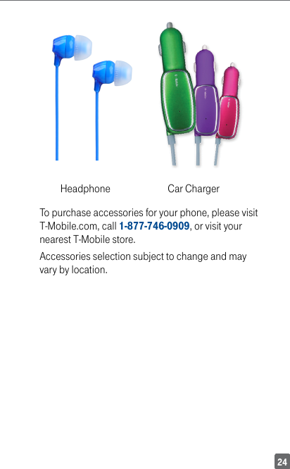 24Headphone            Car ChargerTo purchase accessories for your phone, please visit T-Mobile.com, call 1-877-746-0909, or visit your nearest T-Mobile store.Accessories selection subject to change and may vary by location.