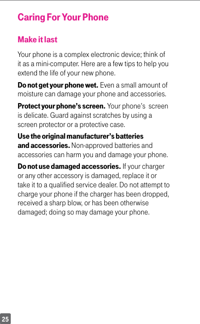 25Caring For Your PhoneMake it lastYour phone is a complex electronic device; think of it as a mini-computer. Here are a few tips to help you extend the life of your new phone.Do not get your phone wet. Even a small amount of moisture can damage your phone and accessories. Protect your phone’s screen. Your phone’s  screen is delicate. Guard against scratches by using a screen protector or a protective case.Use the original manufacturer’s batteries and accessories. Non-approved batteries and accessories can harm you and damage your phone.Do not use damaged accessories. If your charger or any other accessory is damaged, replace it or take it to a qualified service dealer. Do not attempt to charge your phone if the charger has been dropped, received a sharp blow, or has been otherwise damaged; doing so may damage your phone.