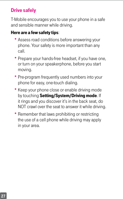 27Drive safelyT-Mobile encourages you to use your phone in a safe and sensible manner while driving. Here are a few safety tips: Assess road conditions before answering your phone. Your safety is more important than any call. Prepare your hands-free headset, if you have one, or turn on your speakerphone, before you start moving. Pre-program frequently used numbers into your phone for easy, one-touch dialing. Keep your phone close or enable driving mode by touching Setting/System/Driving mode. If it rings and you discover it’s in the back seat, do NOT crawl over the seat to answer it while driving. Remember that laws prohibiting or restricting the use of a cell phone while driving may apply in your area.