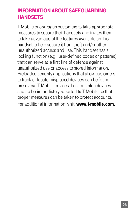 28INFORMATION ABOUT SAFEGUARDING HANDSETST-Mobile encourages customers to take appropriate measures to secure their handsets and invites them to take advantage of the features available on this handset to help secure it from theft and/or other unauthorized access and use. This handset has a locking function (e.g., user-defined codes or patterns) that can serve as a first line of defense against unauthorized use or access to stored information. Preloaded security applications that allow customers to track or locate misplaced devices can be found on several T-Mobile devices. Lost or stolen devices should be immediately reported to T-Mobile so that proper measures can be taken to protect accounts. For additional information, visit: www.t-mobile.com.