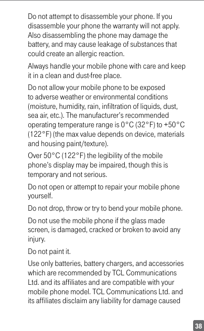 38Do not attempt to disassemble your phone. If you disassemble your phone the warranty will not apply. Also disassembling the phone may damage the battery, and may cause leakage of substances that could create an allergic reaction.Always handle your mobile phone with care and keep it in a clean and dust-free place.Do not allow your mobile phone to be exposed to adverse weather or environmental conditions (moisture, humidity, rain, infiltration of liquids, dust, sea air, etc.). The manufacturer’s recommended operating temperature range is 0°C (32°F) to +50°C (122°F) (the max value depends on device, materials and housing paint/texture).Over 50°C (122°F) the legibility of the mobile phone’s display may be impaired, though this is temporary and not serious. Do not open or attempt to repair your mobile phone yourself.Do not drop, throw or try to bend your mobile phone.Do not use the mobile phone if the glass made screen, is damaged, cracked or broken to avoid any injury.Do not paint it.Use only batteries, battery chargers, and accessories which are recommended by TCL Communications Ltd. and its affiliates and are compatible with your mobile phone model. TCL Communications Ltd. and its affiliates disclaim any liability for damage caused 