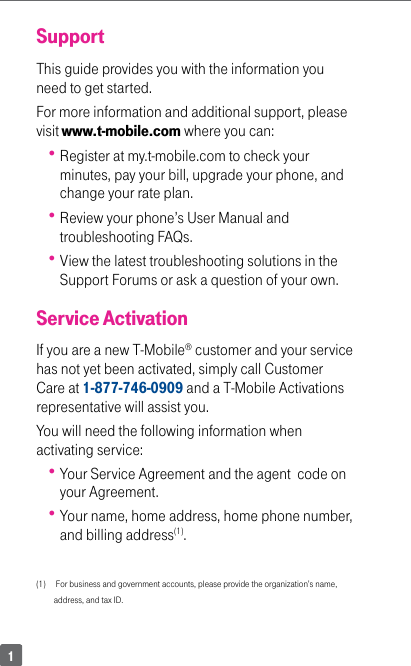 1SupportThis guide provides you with the information you need to get started. For more information and additional support, please visit www.t-mobile.com where you can: Register at my.t-mobile.com to check your minutes, pay your bill, upgrade your phone, and change your rate plan. Review your phone’s User Manual and troubleshooting FAQs.   View the latest troubleshooting solutions in the Support Forums or ask a question of your own.Service ActivationIf you are a new T-Mobile® customer and your service has not yet been activated, simply call Customer Care at 1-877-746-0909 and a T-Mobile Activations representative will assist you. You will need the following information when activating service: Your Service Agreement and the agent  code on your Agreement. Your name, home address, home phone number, and billing address(1). (1)     For business and government accounts, please provide the organization’s name, address, and tax ID.