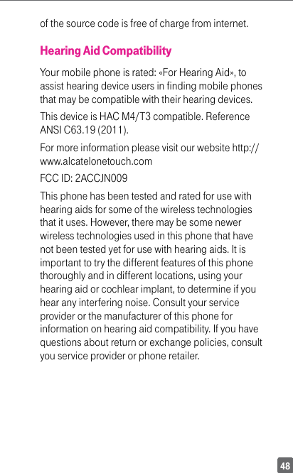 48of the source code is free of charge from internet.Hearing Aid CompatibilityYour mobile phone is rated: «For Hearing Aid», to assist hearing device users in finding mobile phones that may be compatible with their hearing devices.This device is HAC M4/T3 compatible. Reference ANSI C63.19 (2011).For more information please visit our website http://www.alcatelonetouch.comFCC ID: 2ACCJN009This phone has been tested and rated for use with hearing aids for some of the wireless technologies that it uses. However, there may be some newer wireless technologies used in this phone that have not been tested yet for use with hearing aids. It is important to try the different features of this phone thoroughly and in different locations, using your hearing aid or cochlear implant, to determine if you hear any interfering noise. Consult your service provider or the manufacturer of this phone for information on hearing aid compatibility. If you have questions about return or exchange policies, consult you  service  provider  or  phone  retailer.                                                                  