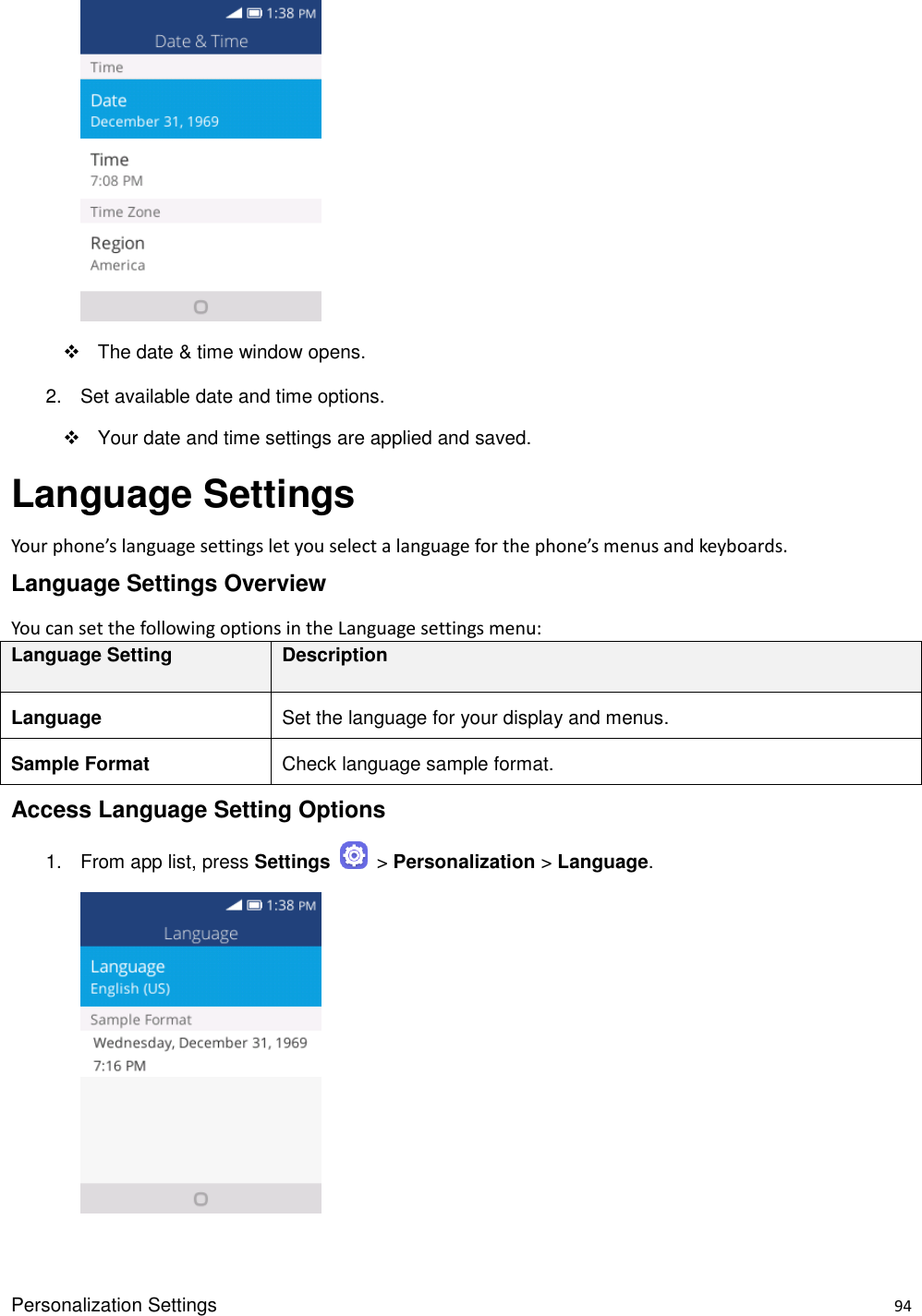 Personalization Settings    94       The date &amp; time window opens. 2.  Set available date and time options.   Your date and time settings are applied and saved. Language Settings Your phone’s language settings let you select a language for the phone’s menus and keyboards. Language Settings Overview You can set the following options in the Language settings menu:   Language Setting Description Language Set the language for your display and menus. Sample Format Check language sample format. Access Language Setting Options 1.  From app list, press Settings    &gt; Personalization &gt; Language.       