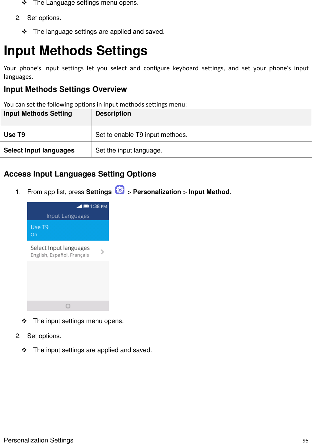 Personalization Settings    95   The Language settings menu opens. 2.  Set options.   The language settings are applied and saved. Input Methods Settings Your  phone’s  input  settings  let  you  select  and  configure  keyboard  settings,  and  set  your  phone’s  input languages. Input Methods Settings Overview You can set the following options in input methods settings menu:   Input Methods Setting Description Use T9 Set to enable T9 input methods. Select Input languages Set the input language.  Access Input Languages Setting Options 1.  From app list, press Settings    &gt; Personalization &gt; Input Method.       The input settings menu opens. 2.  Set options.   The input settings are applied and saved.    