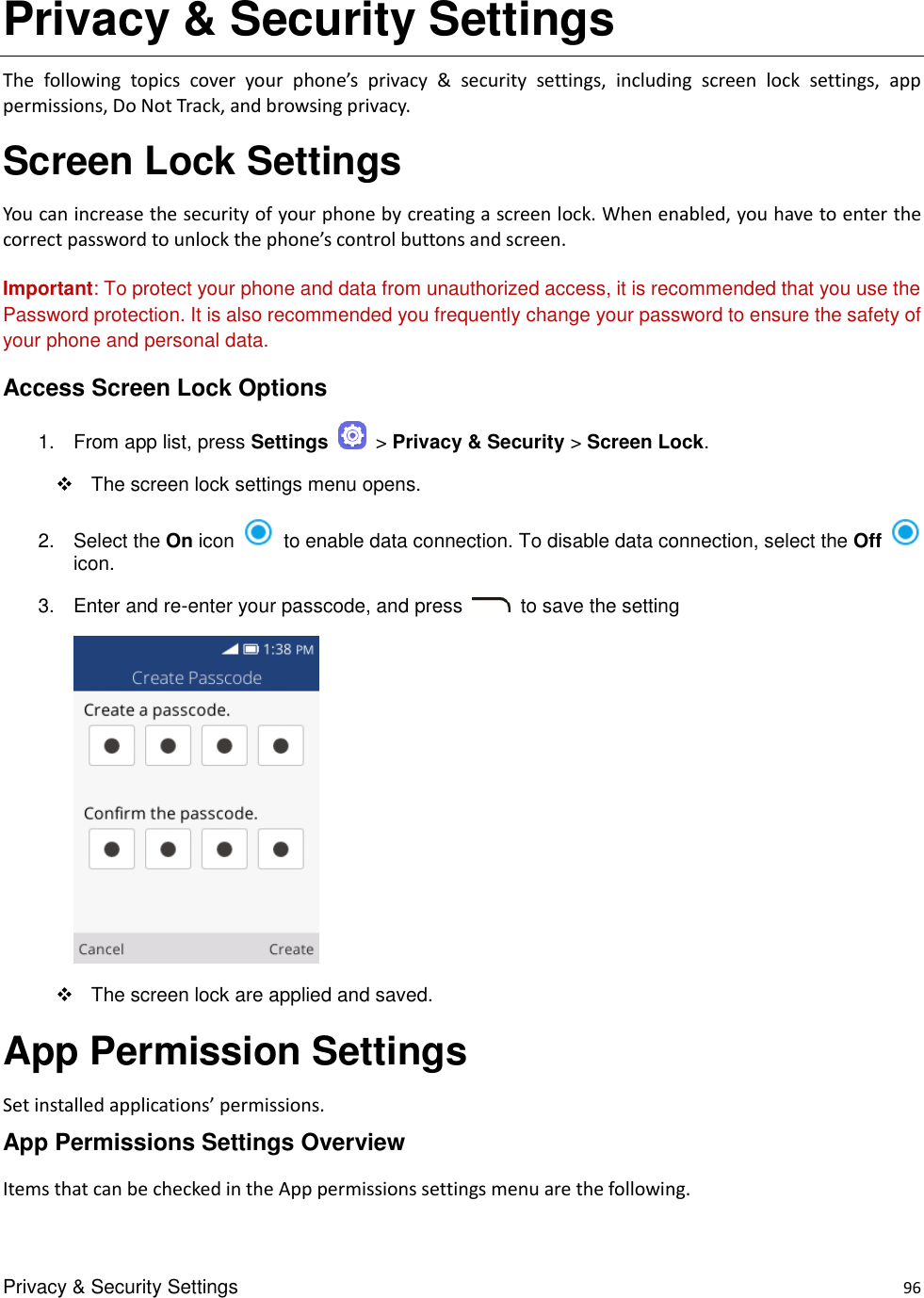 Privacy &amp; Security Settings    96 Privacy &amp; Security Settings The  following  topics  cover  your  phone’s  privacy  &amp;  security  settings,  including  screen  lock  settings,  app permissions, Do Not Track, and browsing privacy. Screen Lock Settings You can increase the security of your phone by creating a screen lock. When enabled, you have to enter the correct password to unlock the phone’s control buttons and screen.  Important: To protect your phone and data from unauthorized access, it is recommended that you use the Password protection. It is also recommended you frequently change your password to ensure the safety of your phone and personal data. Access Screen Lock Options 1.  From app list, press Settings    &gt; Privacy &amp; Security &gt; Screen Lock.       The screen lock settings menu opens. 2.  Select the On icon    to enable data connection. To disable data connection, select the Off icon.   3.  Enter and re-enter your passcode, and press   to save the setting      The screen lock are applied and saved. App Permission Settings Set installed applications’ permissions.   App Permissions Settings Overview Items that can be checked in the App permissions settings menu are the following. 