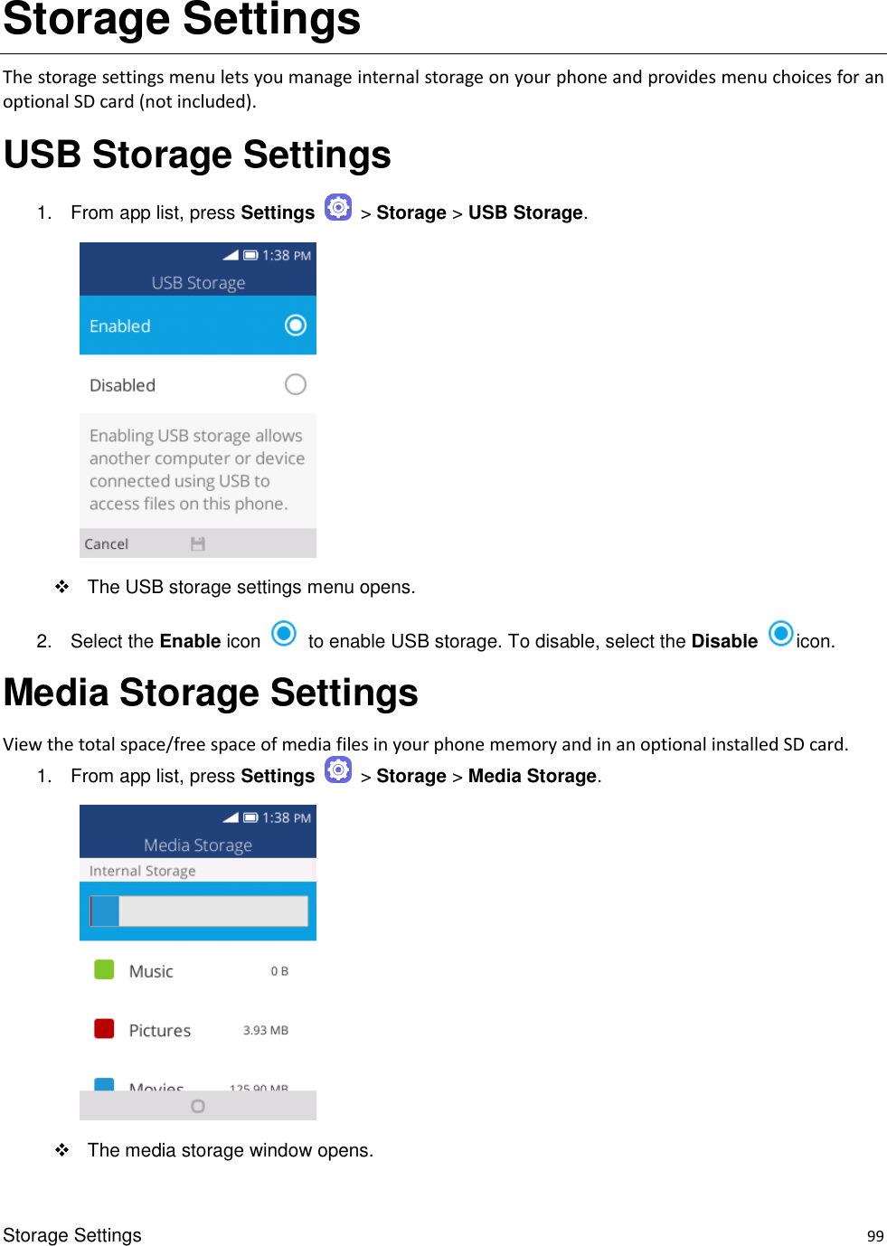 Storage Settings    99 Storage Settings The storage settings menu lets you manage internal storage on your phone and provides menu choices for an optional SD card (not included). USB Storage Settings 1.  From app list, press Settings    &gt; Storage &gt; USB Storage.         The USB storage settings menu opens. 2.  Select the Enable icon    to enable USB storage. To disable, select the Disable  icon.   Media Storage Settings View the total space/free space of media files in your phone memory and in an optional installed SD card. 1.  From app list, press Settings    &gt; Storage &gt; Media Storage.         The media storage window opens. 