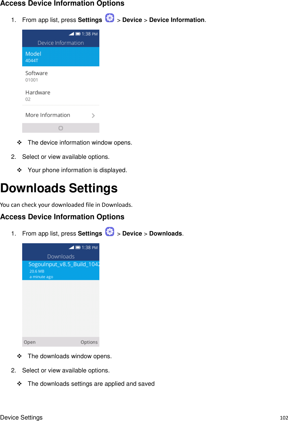 Device Settings    102 Access Device Information Options 1.  From app list, press Settings    &gt; Device &gt; Device Information.       The device information window opens. 2.  Select or view available options.   Your phone information is displayed. Downloads Settings You can check your downloaded file in Downloads. Access Device Information Options 1.  From app list, press Settings    &gt; Device &gt; Downloads.       The downloads window opens. 2.  Select or view available options.   The downloads settings are applied and saved