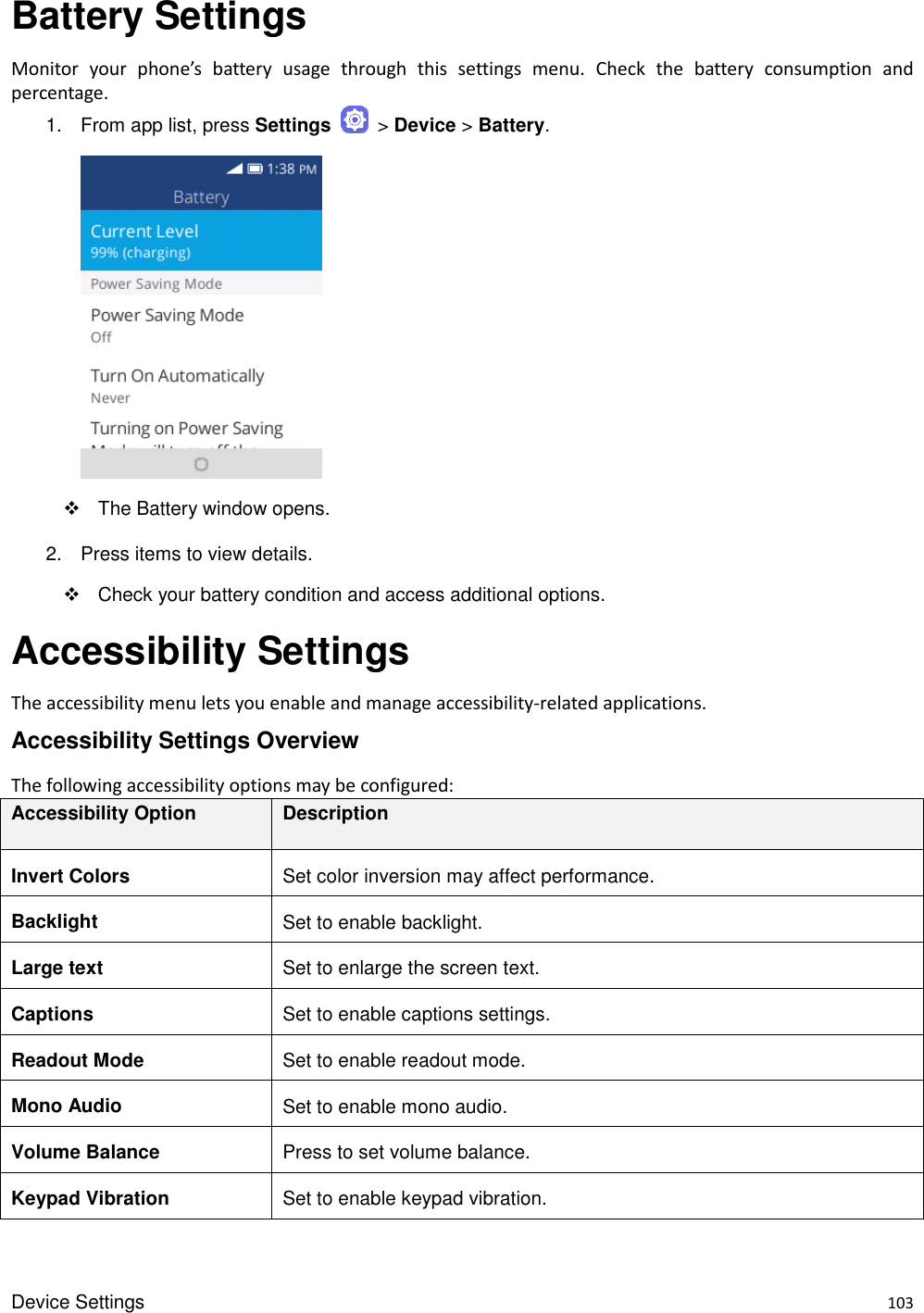 Device Settings    103 Battery Settings Monitor  your  phone’s  battery  usage  through  this  settings  menu.  Check  the  battery  consumption  and percentage.   1.  From app list, press Settings    &gt; Device &gt; Battery.         The Battery window opens. 2.  Press items to view details.     Check your battery condition and access additional options. Accessibility Settings The accessibility menu lets you enable and manage accessibility-related applications. Accessibility Settings Overview The following accessibility options may be configured:   Accessibility Option Description Invert Colors Set color inversion may affect performance. Backlight Set to enable backlight. Large text Set to enlarge the screen text. Captions Set to enable captions settings. Readout Mode Set to enable readout mode. Mono Audio Set to enable mono audio. Volume Balance Press to set volume balance. Keypad Vibration Set to enable keypad vibration. 