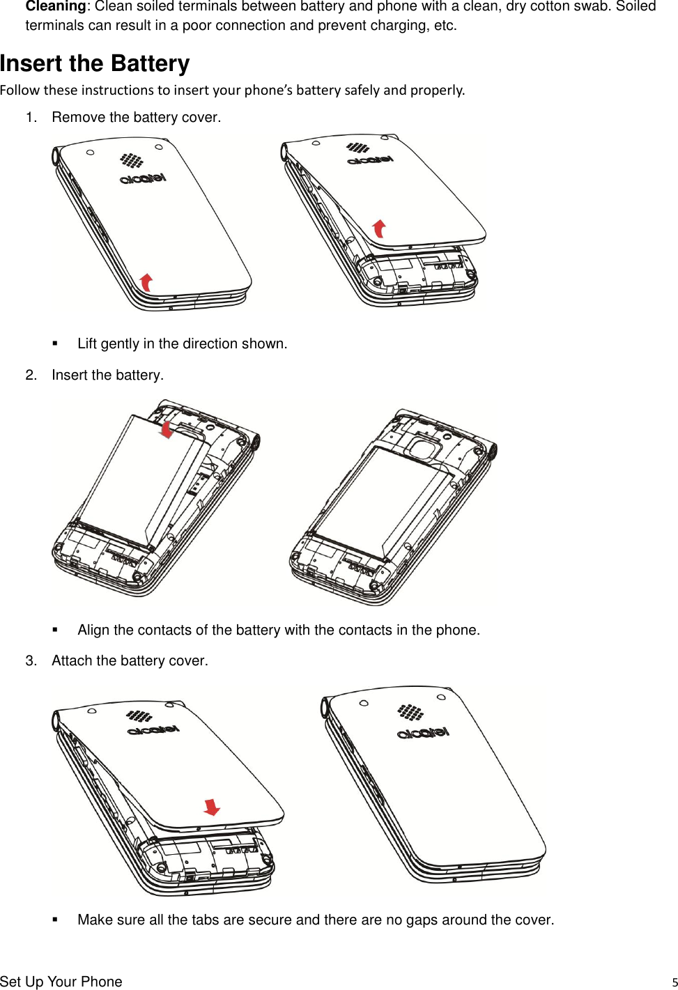 Set Up Your Phone    5 Cleaning: Clean soiled terminals between battery and phone with a clean, dry cotton swab. Soiled terminals can result in a poor connection and prevent charging, etc. Insert the Battery Follow these instructions to insert your phone’s battery safely and properly. 1.  Remove the battery cover.    Lift gently in the direction shown. 2.  Insert the battery.     Align the contacts of the battery with the contacts in the phone. 3.  Attach the battery cover.     Make sure all the tabs are secure and there are no gaps around the cover. 