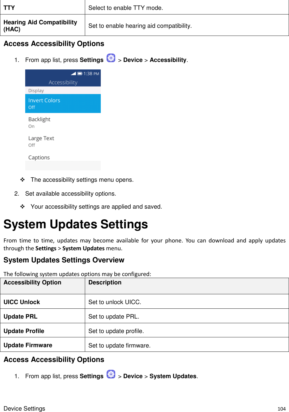 Device Settings    104 TTY Select to enable TTY mode. Hearing Aid Compatibility (HAC) Set to enable hearing aid compatibility. Access Accessibility Options 1.  From app list, press Settings    &gt; Device &gt; Accessibility.       The accessibility settings menu opens. 2.  Set available accessibility options.   Your accessibility settings are applied and saved. System Updates Settings From  time  to  time,  updates  may  become  available  for  your  phone.  You  can  download  and  apply  updates through the Settings &gt; System Updates menu. System Updates Settings Overview The following system updates options may be configured:   Accessibility Option Description UICC Unlock Set to unlock UICC. Update PRL Set to update PRL. Update Profile Set to update profile. Update Firmware Set to update firmware. Access Accessibility Options 1.  From app list, press Settings    &gt; Device &gt; System Updates. 