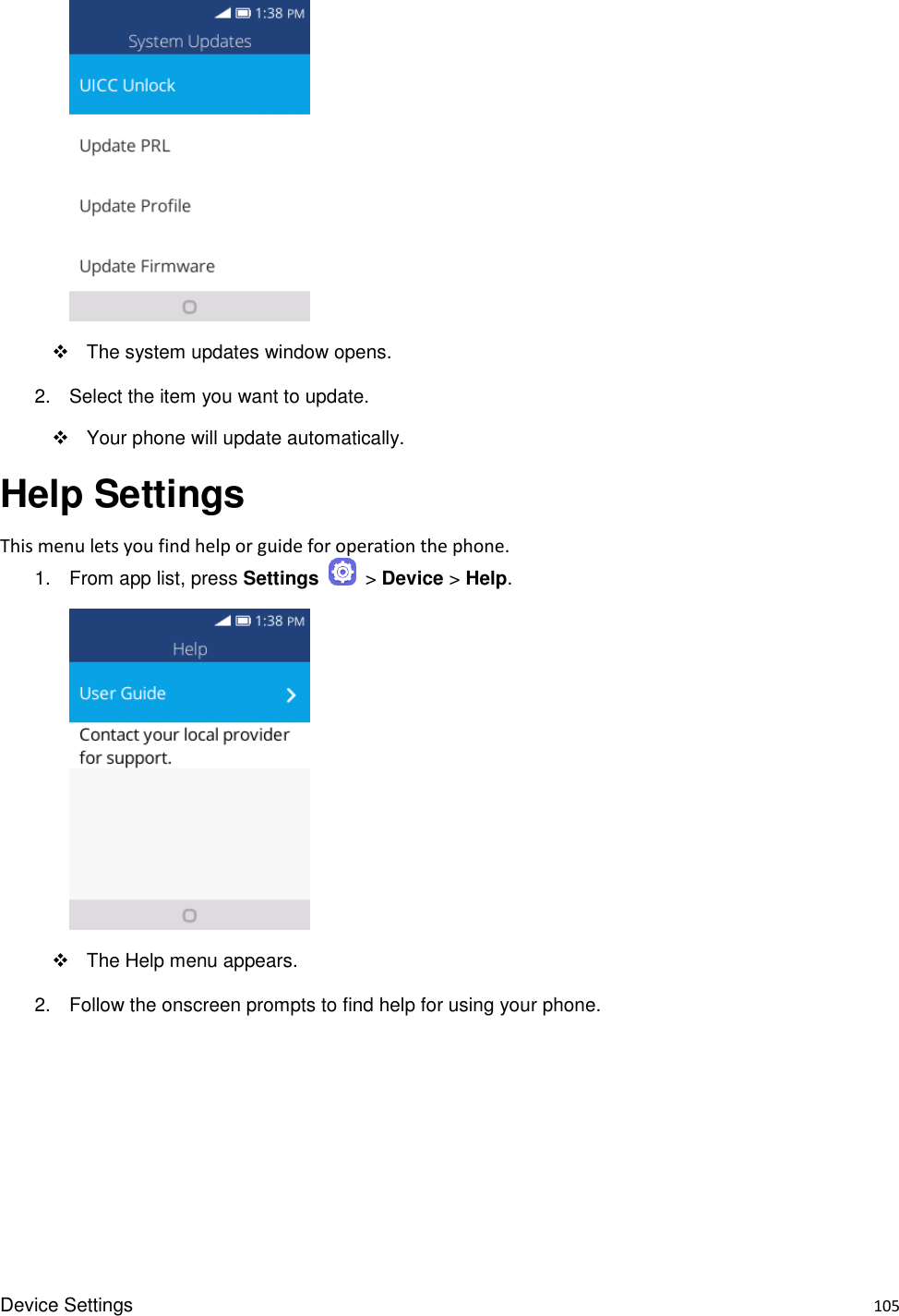 Device Settings    105       The system updates window opens. 2.  Select the item you want to update.   Your phone will update automatically. Help Settings   This menu lets you find help or guide for operation the phone. 1.  From app list, press Settings    &gt; Device &gt; Help.              The Help menu appears. 2.  Follow the onscreen prompts to find help for using your phone. 