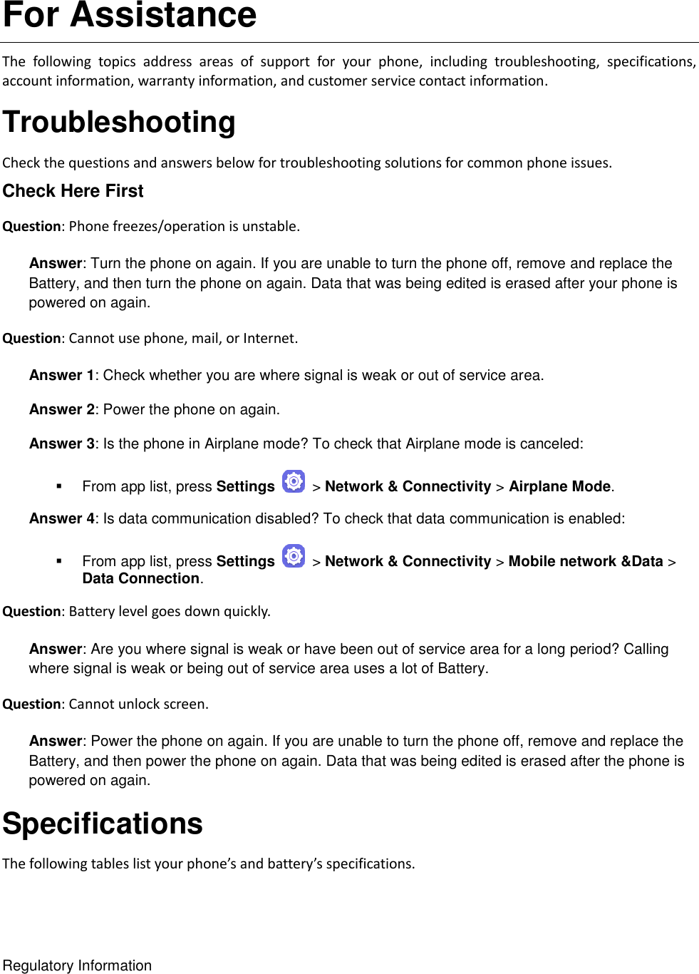 Regulatory Information For Assistance The  following  topics  address  areas  of  support  for  your  phone,  including  troubleshooting,  specifications, account information, warranty information, and customer service contact information. Troubleshooting Check the questions and answers below for troubleshooting solutions for common phone issues. Check Here First Question: Phone freezes/operation is unstable.  Answer: Turn the phone on again. If you are unable to turn the phone off, remove and replace the Battery, and then turn the phone on again. Data that was being edited is erased after your phone is powered on again. Question: Cannot use phone, mail, or Internet.  Answer 1: Check whether you are where signal is weak or out of service area. Answer 2: Power the phone on again. Answer 3: Is the phone in Airplane mode? To check that Airplane mode is canceled:   From app list, press Settings    &gt; Network &amp; Connectivity &gt; Airplane Mode. Answer 4: Is data communication disabled? To check that data communication is enabled:   From app list, press Settings    &gt; Network &amp; Connectivity &gt; Mobile network &amp;Data &gt; Data Connection. Question: Battery level goes down quickly.  Answer: Are you where signal is weak or have been out of service area for a long period? Calling where signal is weak or being out of service area uses a lot of Battery. Question: Cannot unlock screen.  Answer: Power the phone on again. If you are unable to turn the phone off, remove and replace the Battery, and then power the phone on again. Data that was being edited is erased after the phone is powered on again. Specifications The following tables list your phone’s and battery’s specifications. 