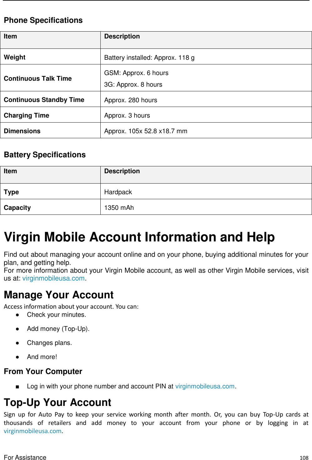  For Assistance    108 Phone Specifications Item Description Weight Battery installed: Approx. 118 g Continuous Talk Time GSM: Approx. 6 hours 3G: Approx. 8 hours Continuous Standby Time Approx. 280 hours Charging Time Approx. 3 hours Dimensions Approx. 105x 52.8 x18.7 mm  Battery Specifications   Item Description Type Hardpack Capacity 1350 mAh  Virgin Mobile Account Information and Help Find out about managing your account online and on your phone, buying additional minutes for your plan, and getting help. For more information about your Virgin Mobile account, as well as other Virgin Mobile services, visit us at: virginmobileusa.com. Manage Your Account Access information about your account. You can: ●  Check your minutes. ●  Add money (Top-Up). ●  Changes plans. ●  And more! From Your Computer ■  Log in with your phone number and account PIN at virginmobileusa.com. Top-Up Your Account   Sign  up  for  Auto  Pay  to  keep  your  service  working  month  after  month.  Or,  you  can  buy  Top-Up  cards  at thousands  of  retailers  and  add  money  to  your  account  from  your  phone  or  by  logging  in  at virginmobileusa.com. 