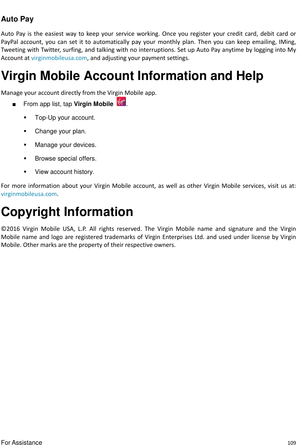  For Assistance    109 Auto Pay Auto Pay  is  the easiest way  to keep your service working.  Once you register  your credit card, debit card  or PayPal  account, you can set it to automatically pay your monthly  plan. Then you can keep emailing, IMing, Tweeting with Twitter, surfing, and talking with no interruptions. Set up Auto Pay anytime by logging into My Account at virginmobileusa.com, and adjusting your payment settings. Virgin Mobile Account Information and Help   Manage your account directly from the Virgin Mobile app. ■  From app list, tap Virgin Mobile  .   Top-Up your account.   Change your plan.   Manage your devices.   Browse special offers.   View account history. For more information about your Virgin Mobile account, as well as other Virgin Mobile services, visit us at: virginmobileusa.com.   Copyright Information © 2016  Virgin  Mobile  USA,  L.P.  All  rights  reserved.  The  Virgin  Mobile  name  and  signature  and  the  Virgin Mobile name and logo are registered trademarks of Virgin Enterprises Ltd. and used under license by Virgin Mobile. Other marks are the property of their respective owners.