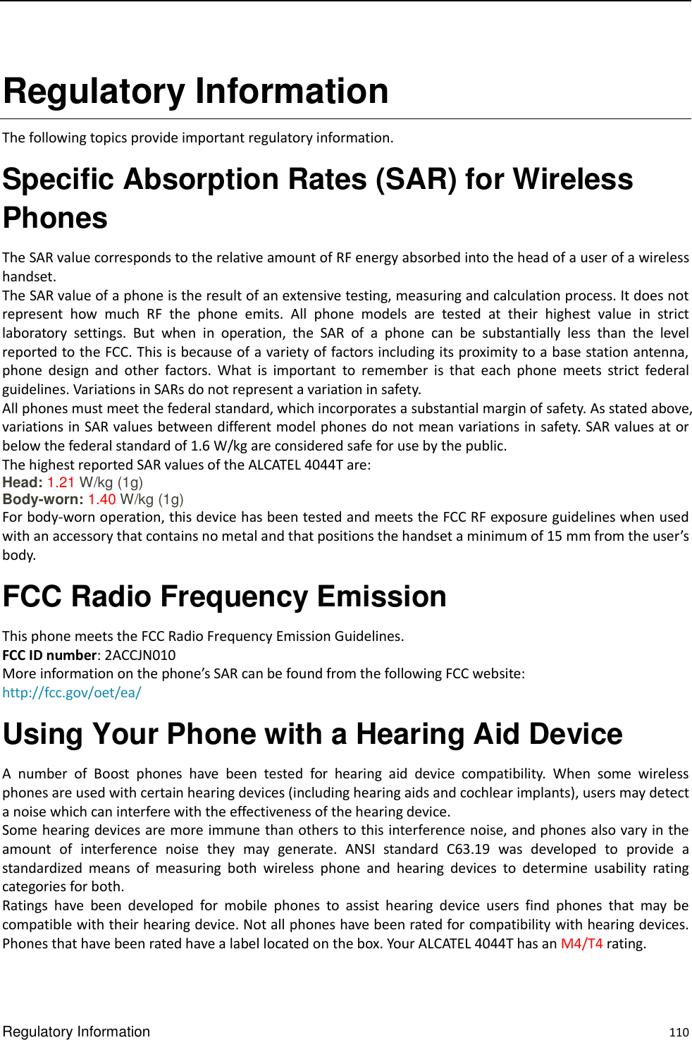  Regulatory Information    110 Regulatory Information   The following topics provide important regulatory information.   Specific Absorption Rates (SAR) for Wireless Phones   The SAR value corresponds to the relative amount of RF energy absorbed into the head of a user of a wireless handset. The SAR value of a phone is the result of an extensive testing, measuring and calculation process. It does not represent  how  much  RF  the  phone  emits.  All  phone  models  are  tested  at  their  highest  value  in  strict laboratory  settings.  But  when  in  operation,  the  SAR  of  a  phone  can  be  substantially  less  than  the  level reported to the FCC. This is because of a variety of factors including its proximity to a base station antenna, phone  design  and  other  factors.  What  is  important  to  remember  is  that  each  phone  meets  strict  federal guidelines. Variations in SARs do not represent a variation in safety. All phones must meet the federal standard, which incorporates a substantial margin of safety. As stated above, variations in SAR values between different model phones do not mean variations in safety. SAR values at or below the federal standard of 1.6 W/kg are considered safe for use by the public. The highest reported SAR values of the ALCATEL 4044T are: Head: 1.21 W/kg (1g)   Body-worn: 1.40 W/kg (1g)   For body-worn operation, this device has been tested and meets the FCC RF exposure guidelines when used with an accessory that contains no metal and that positions the handset a minimum of 15 mm from the user’s body. FCC Radio Frequency Emission This phone meets the FCC Radio Frequency Emission Guidelines.   FCC ID number: 2ACCJN010 More information on the phone’s SAR can be found from the following FCC website:   http://fcc.gov/oet/ea/ Using Your Phone with a Hearing Aid Device A  number  of  Boost  phones  have  been  tested  for  hearing  aid  device  compatibility.  When  some  wireless phones are used with certain hearing devices (including hearing aids and cochlear implants), users may detect a noise which can interfere with the effectiveness of the hearing device.   Some hearing devices are more immune than others to this interference noise, and phones also vary in the amount  of  interference  noise  they  may  generate.  ANSI  standard  C63.19  was  developed  to  provide  a standardized  means  of  measuring  both  wireless  phone  and  hearing  devices  to  determine  usability  rating categories for both.   Ratings  have  been  developed  for  mobile  phones  to  assist  hearing  device  users  find  phones  that  may  be compatible with their hearing device. Not all phones have been rated for compatibility with hearing devices. Phones that have been rated have a label located on the box. Your ALCATEL 4044T has an M4/T4 rating.   