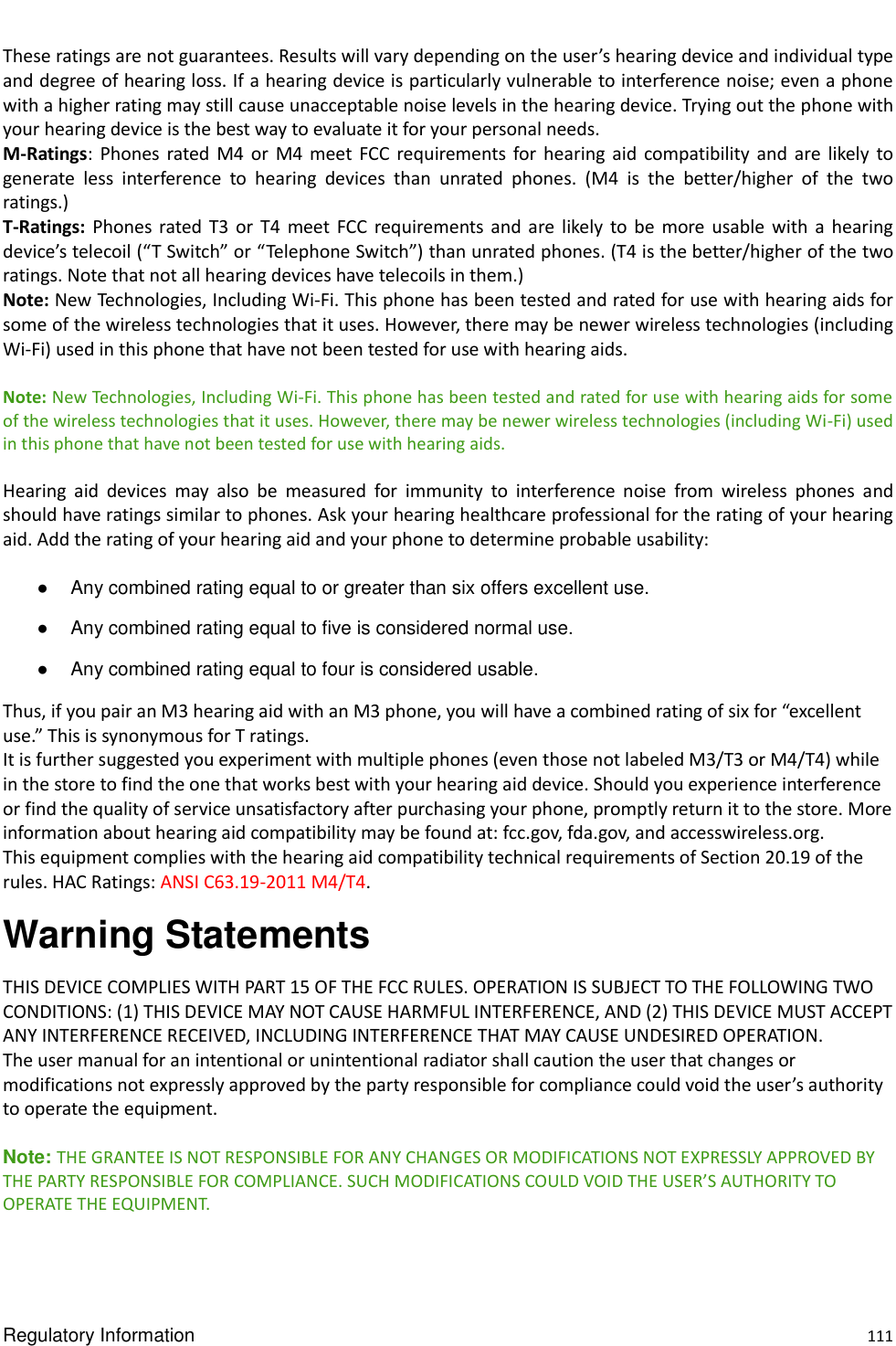  Regulatory Information    111 These ratings are not guarantees. Results will vary depending on the user’s hearing device and individual type and degree of hearing loss. If a hearing device is particularly vulnerable to interference noise; even a phone with a higher rating may still cause unacceptable noise levels in the hearing device. Trying out the phone with your hearing device is the best way to evaluate it for your personal needs.   M-Ratings:  Phones  rated M4  or  M4  meet  FCC  requirements for hearing  aid  compatibility and  are  likely  to generate  less  interference  to  hearing  devices  than  unrated  phones.  (M4  is  the  better/higher  of  the  two ratings.)   T-Ratings:  Phones rated T3  or  T4  meet  FCC  requirements  and  are  likely  to  be  more usable  with  a  hearing device’s telecoil (“T Switch” or “Telephone Switch”) than unrated phones. (T4 is the better/higher of the two ratings. Note that not all hearing devices have telecoils in them.)   Note: New Technologies, Including Wi-Fi. This phone has been tested and rated for use with hearing aids for some of the wireless technologies that it uses. However, there may be newer wireless technologies (including Wi-Fi) used in this phone that have not been tested for use with hearing aids.  Note: New Technologies, Including Wi-Fi. This phone has been tested and rated for use with hearing aids for some of the wireless technologies that it uses. However, there may be newer wireless technologies (including Wi-Fi) used in this phone that have not been tested for use with hearing aids.  Hearing  aid  devices  may  also  be  measured  for  immunity  to  interference  noise  from  wireless  phones  and should have ratings similar to phones. Ask your hearing healthcare professional for the rating of your hearing aid. Add the rating of your hearing aid and your phone to determine probable usability:  ●  Any combined rating equal to or greater than six offers excellent use.   ●  Any combined rating equal to five is considered normal use.   ●  Any combined rating equal to four is considered usable.   Thus, if you pair an M3 hearing aid with an M3 phone, you will have a combined rating of six for “excellent use.” This is synonymous for T ratings.   It is further suggested you experiment with multiple phones (even those not labeled M3/T3 or M4/T4) while in the store to find the one that works best with your hearing aid device. Should you experience interference or find the quality of service unsatisfactory after purchasing your phone, promptly return it to the store. More information about hearing aid compatibility may be found at: fcc.gov, fda.gov, and accesswireless.org.   This equipment complies with the hearing aid compatibility technical requirements of Section 20.19 of the rules. HAC Ratings: ANSI C63.19-2011 M4/T4. Warning Statements THIS DEVICE COMPLIES WITH PART 15 OF THE FCC RULES. OPERATION IS SUBJECT TO THE FOLLOWING TWO CONDITIONS: (1) THIS DEVICE MAY NOT CAUSE HARMFUL INTERFERENCE, AND (2) THIS DEVICE MUST ACCEPT ANY INTERFERENCE RECEIVED, INCLUDING INTERFERENCE THAT MAY CAUSE UNDESIRED OPERATION.   The user manual for an intentional or unintentional radiator shall caution the user that changes or modifications not expressly approved by the party responsible for compliance could void the user’s authority to operate the equipment.    Note: THE GRANTEE IS NOT RESPONSIBLE FOR ANY CHANGES OR MODIFICATIONS NOT EXPRESSLY APPROVED BY THE PARTY RESPONSIBLE FOR COMPLIANCE. SUCH MODIFICATIONS COULD VOID THE USER’S AUTHORITY TO OPERATE THE EQUIPMENT.   