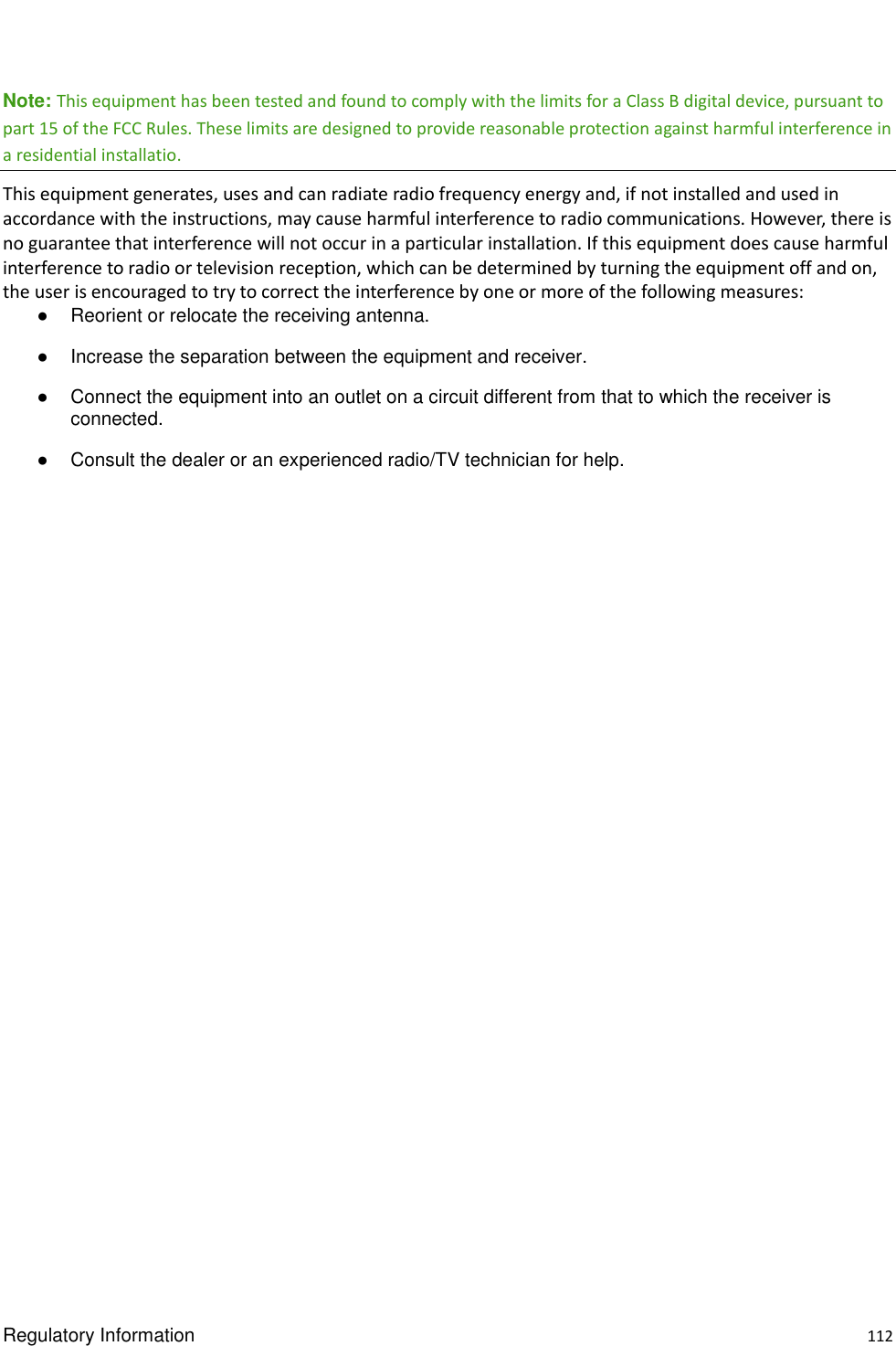  Regulatory Information    112 Note: This equipment has been tested and found to comply with the limits for a Class B digital device, pursuant to part 15 of the FCC Rules. These limits are designed to provide reasonable protection against harmful interference in a residential installatio. This equipment generates, uses and can radiate radio frequency energy and, if not installed and used in accordance with the instructions, may cause harmful interference to radio communications. However, there is no guarantee that interference will not occur in a particular installation. If this equipment does cause harmful interference to radio or television reception, which can be determined by turning the equipment off and on, the user is encouraged to try to correct the interference by one or more of the following measures:   ●  Reorient or relocate the receiving antenna.   ●  Increase the separation between the equipment and receiver.   ●  Connect the equipment into an outlet on a circuit different from that to which the receiver is connected.   ●  Consult the dealer or an experienced radio/TV technician for help.                    