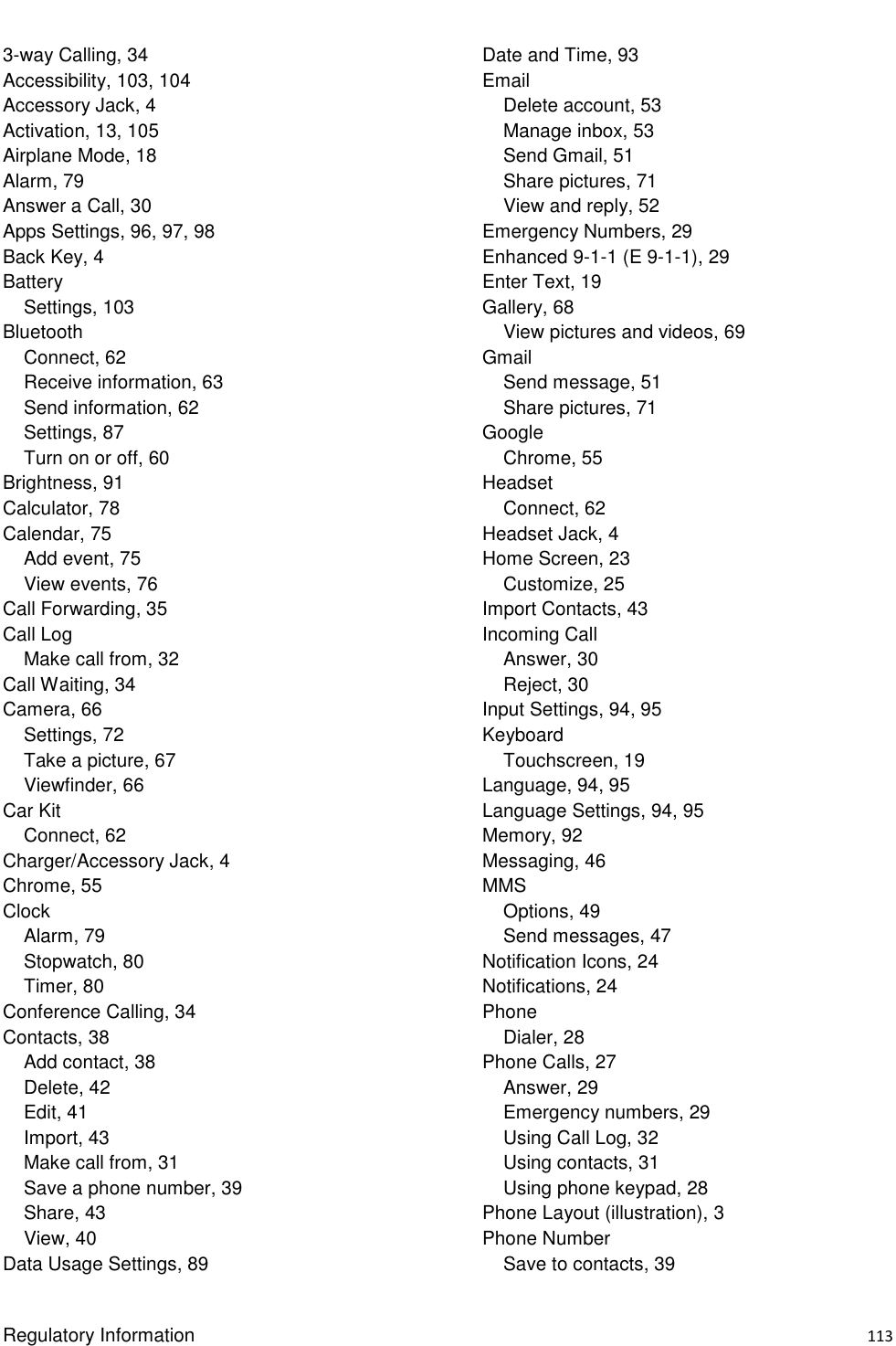  Regulatory Information    113 3-way Calling, 34 Accessibility, 103, 104 Accessory Jack, 4 Activation, 13, 105 Airplane Mode, 18 Alarm, 79 Answer a Call, 30 Apps Settings, 96, 97, 98 Back Key, 4 Battery Settings, 103 Bluetooth Connect, 62 Receive information, 63 Send information, 62 Settings, 87 Turn on or off, 60 Brightness, 91 Calculator, 78 Calendar, 75 Add event, 75 View events, 76 Call Forwarding, 35 Call Log Make call from, 32 Call Waiting, 34 Camera, 66 Settings, 72 Take a picture, 67 Viewfinder, 66 Car Kit Connect, 62 Charger/Accessory Jack, 4 Chrome, 55 Clock Alarm, 79 Stopwatch, 80 Timer, 80 Conference Calling, 34 Contacts, 38 Add contact, 38 Delete, 42 Edit, 41 Import, 43 Make call from, 31 Save a phone number, 39 Share, 43 View, 40 Data Usage Settings, 89 Date and Time, 93 Email Delete account, 53 Manage inbox, 53 Send Gmail, 51 Share pictures, 71 View and reply, 52 Emergency Numbers, 29 Enhanced 9-1-1 (E 9-1-1), 29 Enter Text, 19 Gallery, 68 View pictures and videos, 69 Gmail Send message, 51 Share pictures, 71 Google Chrome, 55 Headset Connect, 62 Headset Jack, 4 Home Screen, 23 Customize, 25 Import Contacts, 43 Incoming Call Answer, 30 Reject, 30 Input Settings, 94, 95 Keyboard Touchscreen, 19 Language, 94, 95 Language Settings, 94, 95 Memory, 92 Messaging, 46 MMS Options, 49 Send messages, 47 Notification Icons, 24 Notifications, 24 Phone Dialer, 28 Phone Calls, 27 Answer, 29 Emergency numbers, 29 Using Call Log, 32 Using contacts, 31 Using phone keypad, 28 Phone Layout (illustration), 3 Phone Number Save to contacts, 39 
