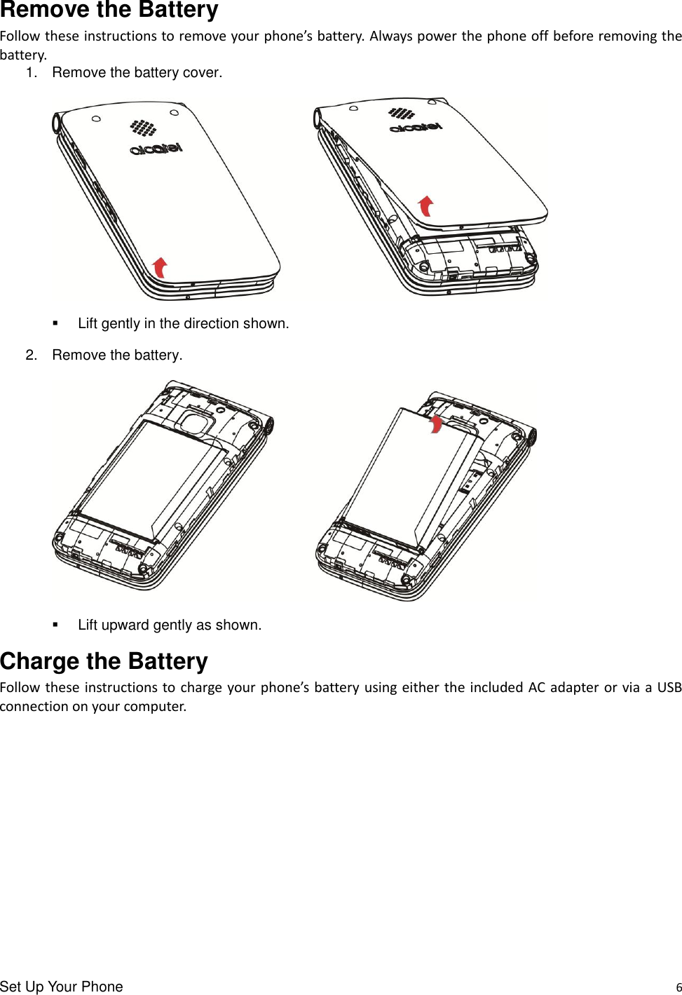 Set Up Your Phone    6 Remove the Battery Follow these instructions to remove your phone’s battery. Always power the phone off before removing the battery. 1.  Remove the battery cover.     Lift gently in the direction shown. 2.  Remove the battery.        Lift upward gently as shown. Charge the Battery Follow these instructions to charge your phone’s battery using either the included AC adapter or via a USB connection on your computer. 