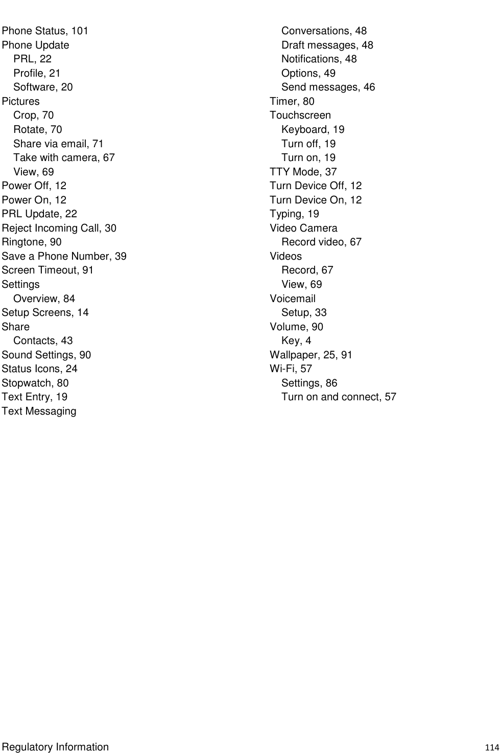  Regulatory Information    114 Phone Status, 101 Phone Update PRL, 22 Profile, 21 Software, 20 Pictures Crop, 70 Rotate, 70 Share via email, 71 Take with camera, 67 View, 69 Power Off, 12 Power On, 12 PRL Update, 22 Reject Incoming Call, 30 Ringtone, 90 Save a Phone Number, 39 Screen Timeout, 91 Settings Overview, 84 Setup Screens, 14 Share Contacts, 43 Sound Settings, 90 Status Icons, 24 Stopwatch, 80 Text Entry, 19 Text Messaging Conversations, 48 Draft messages, 48 Notifications, 48 Options, 49 Send messages, 46 Timer, 80 Touchscreen Keyboard, 19 Turn off, 19 Turn on, 19 TTY Mode, 37 Turn Device Off, 12 Turn Device On, 12 Typing, 19 Video Camera Record video, 67 Videos Record, 67 View, 69 Voicemail Setup, 33 Volume, 90 Key, 4 Wallpaper, 25, 91 Wi-Fi, 57 Settings, 86 Turn on and connect, 57  