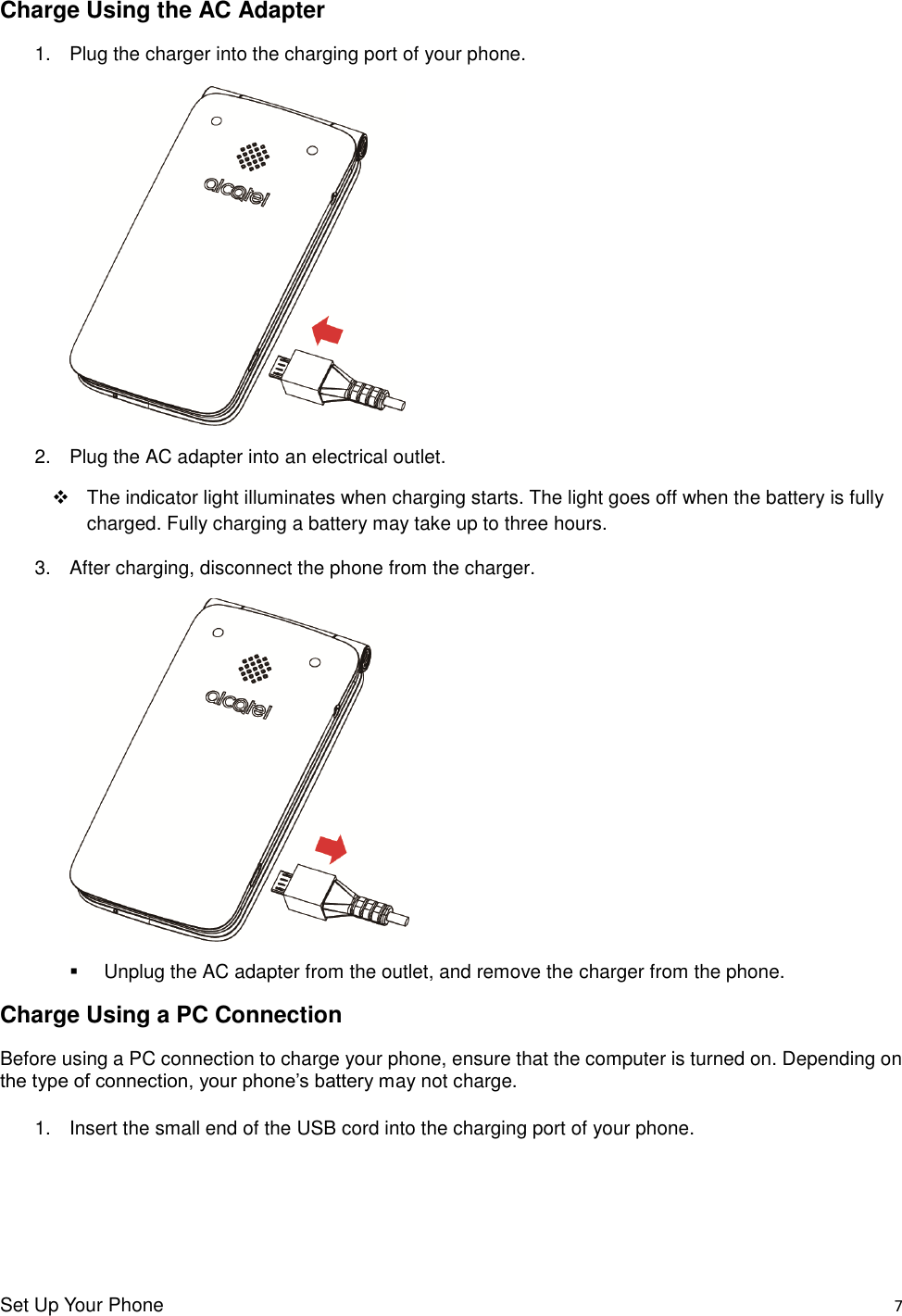 Set Up Your Phone    7 Charge Using the AC Adapter 1.  Plug the charger into the charging port of your phone.   2.  Plug the AC adapter into an electrical outlet.     The indicator light illuminates when charging starts. The light goes off when the battery is fully charged. Fully charging a battery may take up to three hours. 3.  After charging, disconnect the phone from the charger.      Unplug the AC adapter from the outlet, and remove the charger from the phone. Charge Using a PC Connection Before using a PC connection to charge your phone, ensure that the computer is turned on. Depending on the type of connection, your phone’s battery may not charge.  1.  Insert the small end of the USB cord into the charging port of your phone. 