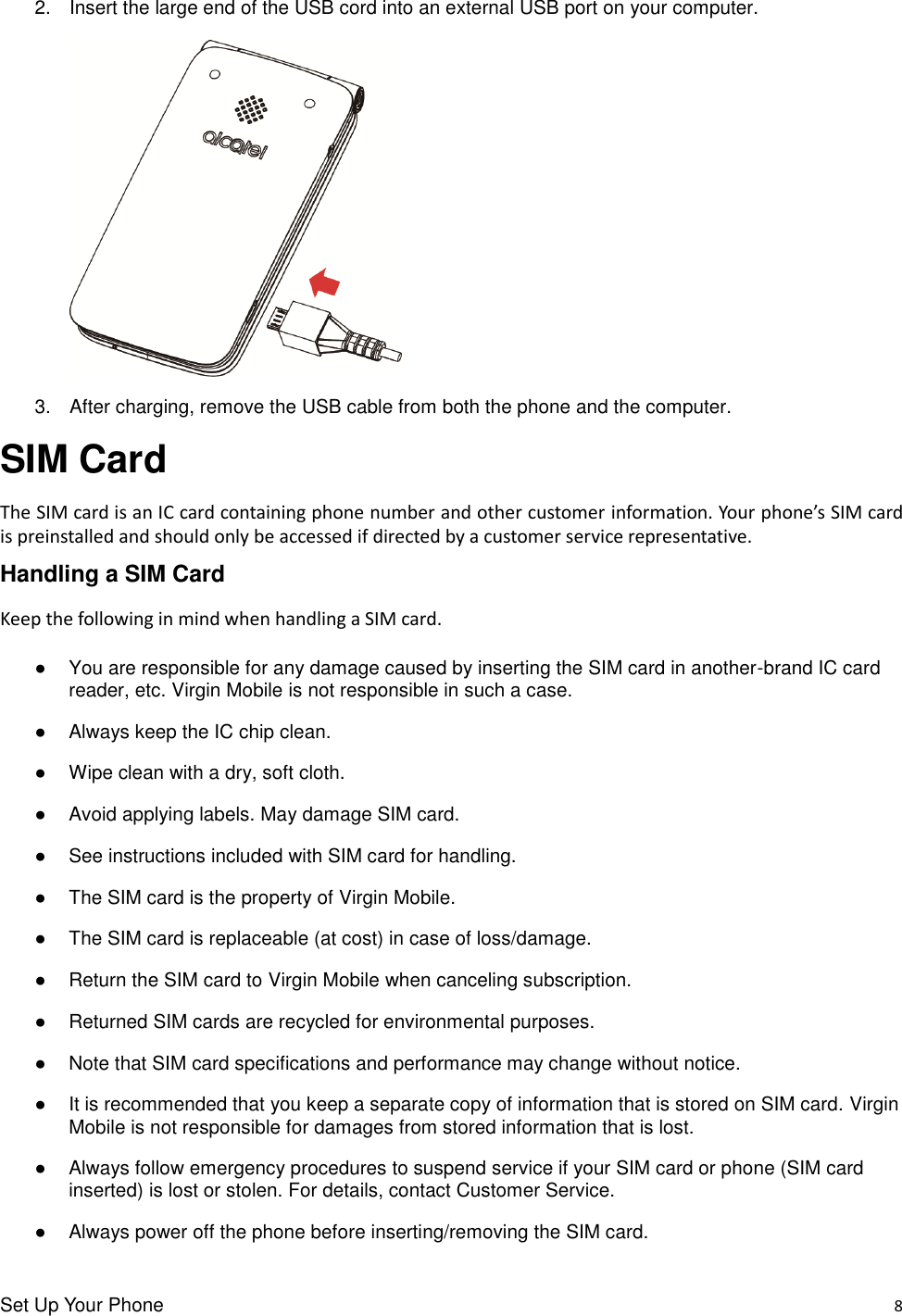 Set Up Your Phone    8 2.  Insert the large end of the USB cord into an external USB port on your computer.     3.  After charging, remove the USB cable from both the phone and the computer. SIM Card The SIM card is an IC card containing phone number and other customer information. Your phone’s SIM card is preinstalled and should only be accessed if directed by a customer service representative. Handling a SIM Card Keep the following in mind when handling a SIM card.  ●  You are responsible for any damage caused by inserting the SIM card in another-brand IC card reader, etc. Virgin Mobile is not responsible in such a case. ●  Always keep the IC chip clean. ●  Wipe clean with a dry, soft cloth. ●  Avoid applying labels. May damage SIM card. ●  See instructions included with SIM card for handling. ●  The SIM card is the property of Virgin Mobile.   ●  The SIM card is replaceable (at cost) in case of loss/damage. ●  Return the SIM card to Virgin Mobile when canceling subscription. ●  Returned SIM cards are recycled for environmental purposes. ●  Note that SIM card specifications and performance may change without notice. ●  It is recommended that you keep a separate copy of information that is stored on SIM card. Virgin Mobile is not responsible for damages from stored information that is lost. ●  Always follow emergency procedures to suspend service if your SIM card or phone (SIM card inserted) is lost or stolen. For details, contact Customer Service. ●  Always power off the phone before inserting/removing the SIM card. 