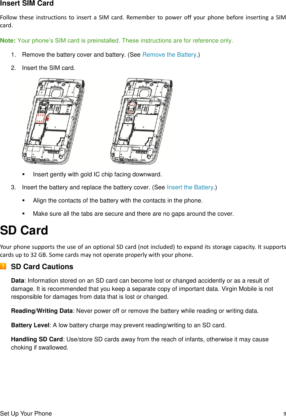 Set Up Your Phone    9 Insert SIM Card Follow these  instructions to insert  a  SIM card. Remember  to power  off  your phone before  inserting a  SIM card.  Note: Your phone’s SIM card is preinstalled. These instructions are for reference only. 1.  Remove the battery cover and battery. (See Remove the Battery.) 2.  Insert the SIM card.        Insert gently with gold IC chip facing downward. 3.  Insert the battery and replace the battery cover. (See Insert the Battery.)   Align the contacts of the battery with the contacts in the phone.   Make sure all the tabs are secure and there are no gaps around the cover. SD Card Your phone supports the use of an optional SD card (not included) to expand its storage capacity. It supports cards up to 32 GB. Some cards may not operate properly with your phone.  SD Card Cautions Data: Information stored on an SD card can become lost or changed accidently or as a result of damage. It is recommended that you keep a separate copy of important data. Virgin Mobile is not responsible for damages from data that is lost or changed. Reading/Writing Data: Never power off or remove the battery while reading or writing data. Battery Level: A low battery charge may prevent reading/writing to an SD card. Handling SD Card: Use/store SD cards away from the reach of infants, otherwise it may cause choking if swallowed.   